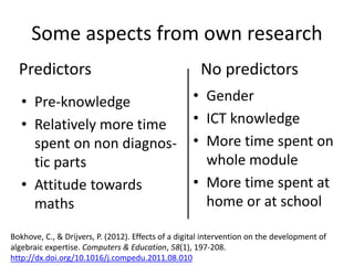 Some aspects from own research
• Pre-knowledge
• Relatively more time
spent on non diagnos-
tic parts
• Attitude towards
maths
Predictors No predictors
• Gender
• ICT knowledge
• More time spent on
whole module
• More time spent at
home or at school
Bokhove, C., & Drijvers, P. (2012). Effects of a digital intervention on the development of
algebraic expertise. Computers & Education, 58(1), 197-208.
http://dx.doi.org/10.1016/j.compedu.2011.08.010
 
