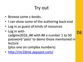 Try out
• Browse some c-books.
• I can show some of the authoring back-end
• Log in as guest all kinds of resources
• Log in with
cadgme2016_## with ## a number 1 to 50
password ‘pass’ to demo those mentioned in
lecture
(plus one on complex numbers)
• http://mc2dme.appspot.com/
D8
 