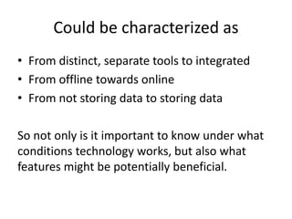 Could be characterized as
• From distinct, separate tools to integrated
• From offline towards online
• From not storing data to storing data
So not only is it important to know under what
conditions technology works, but also what
features might be potentially beneficial.
 