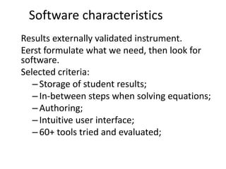 Software characteristics
Results externally validated instrument.
Eerst formulate what we need, then look for
software.
Selected criteria:
–Storage of student results;
–In-between steps when solving equations;
–Authoring;
–Intuitive user interface;
–60+ tools tried and evaluated;
 