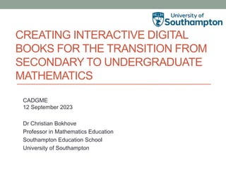 CREATING INTERACTIVE DIGITAL
BOOKS FOR THE TRANSITION FROM
SECONDARY TO UNDERGRADUATE
MATHEMATICS
CADGME
12 September 2023
Dr Christian Bokhove
Professor in Mathematics Education
Southampton Education School
University of Southampton
 