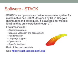 Software - STACK
• STACK is an open-source online assessment system for
mathematics and STEM, designed by Chris Sangwin
(Edinburgh) and colleagues. It is available for Moodle,
ILIAS and as an integration through LTI.
• Features include:
• Algebraic answers.
• Separate validation and assessment
• Randomisation
• Language support
• Open source
• Specific feedback
• Part of the quiz module.
• See https://stack-assessment.org/
 