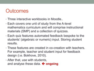 Outcomes
• Three interactive workbooks in Moodle..
• Each covers one unit of study from the A-level
mathematics curriculum and will comprise instructional
materials (SMP) and a collection of quizzes.
• Each quiz features automated feedback bespoke to the
students’ (algebraic or numeric) input. Storing student
results.
• These features are created in co-creation with teachers.
For example, teacher and student input for feedback
design (i.e. Bokhove, 2010).
• After that, use with students,
and analyse these data.  ongoing
 