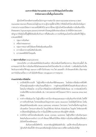 แนวทางการวินิจฉัย รักษาและสงตอ ตามอาการนําที่สําคัญของโรคหัวใจขาดเลือด
                                     สําหรับสถานพยาบาลขั้นพื้นฐานในประเทศไทย

        ผูปวยโรคหัวใจขาดเลือดจํานวนหนึ่งจะไมปรากฏอาการแตอยางใด (silent myocardial ischemia or silent
myocardial infarction) ซึ่งจะพบบอยในผูปวยเบาหวาน ผูปวยกลุมนี้มักจะไดรบการวินจฉัยโรคหัวใจขาดเลือดโดยบังเอิญจาก
                                                                              ั        ิ
การตรวจรางกายประจําปเชนจากการตรวจคลื่นไฟฟาหัวใจ นอกจากนี้ยังพบวาผูปวยโรคหัวใจขาดเลือดมีอาการเจ็บเคนอกทีเ่ ปน
ลักษณะเฉพาะ (Typical angina pectoris) ตรงตามตําราโดยสมบูรณเพียงประมาณรอยละ 30 ดังนั้นจึงควรพยายามหา
หลักฐานการวินจฉัยโรคนี้ในผูที่มปจจัยเสียงที่มาดวยอาการที่ไมชัดเจนดวย อาการนําที่สาคัญของโรคหัวใจขาดเลือดที่ทําใหผูปวย
               ิ                ี        ่                                            ํ
มาพบแพทยมดงนี้
              ีั
   1. กลุมอาการเจ็บเคนอก
   2. เหนื่อยงายขณะออกแรง
   3. กลุมอาการของภาวะหัวใจลมเหลวทั้งชนิดเฉียบพลันและเรื้อรัง
   4. อาการเนื่องจากความดันโลหิตต่ําเฉียบพลัน
   5. อาการหมดสติหรือหัวใจหยุดเตน

1. กลุมอาการเจ็บเคนอก (angina pectoris)
          ประกอบไปดวย อาการเจ็บแนนหรืออึดอัดบริเวณหนาอก หรือปวดเมื่อยหัวไหลหรือปวดกราม หรือจุกบริเวณลิ้นป เปน
มากขณะออกกําลัง ซึ่งอาการเจ็บเคนอกทีเ่ ปนลักษณะเฉพาะของโรคหัวใจขาดเลือด คือ อาการเจ็บหนัก ๆ เหมือนมีอะไรมาทับหรือ
รัดบริเวณกลางหนาอกใตกระดูก sternum อาจมีราวไปบริเวณคอ กราม ไหล และแขนทั้ง 2 ขางโดยเฉพาะขางซาย เปนมากขณะ
ออกกําลังเปนนานครั้งละ 2-3 นาที เมื่อนั่งพักหรืออมยา nitroglycerin อาการจะทุเลาลง

คําแนะนําสําหรับการวินิจฉัยโรค
         1. อาจวินิจฉัยไดจากประวัติ ในผูปวยที่มีอาการเจ็บเคนอกที่มลักษณะเฉพาะ โดยยืนยันการวินจฉัยจากคลื่นไฟฟา
                                                                         ี                             ิ
             หัวใจของผูปวยขณะมีอาการเทียบกับขณะที่ไมมีอาการ การดูลักษณะคลื่นไฟฟาหัวใจขณะพักเพียงอยางเดียวอาจ
             ไมชวยในการวินิจฉัยโรค (ความไวในการวินิจฉัยโรคจากคลื่นไฟฟาหัวใจมีเพียงรอยละ 50) หากยังสงสัยโรคหัวใจ
             ขาดเลือดใหพิจารณาสงตรวจเพิ่มเติม เชน การตรวจสมรรถภาพหัวใจขณะออกกําลังกาย (exercise stress test)
             เปนตน
         2. ควรทําการวินิจฉัยแยกโรค ในผูปวยที่มีอาการตางไปจากลักษณะเฉพาะของอาการเจ็บเคนอกที่กลาวขางตน โรคที่ให
             อาการคลายคลึงกันเชน โรคหลอดเลือดแดงใหญแทรกเซาะ (aortic dissection) โรคเยื่อหุมหัวใจอักเสบ โรคลิ่ม
                                                                                                   
             เลือดอุดตันในปอดเฉียบพลัน (acute pulmonary embolism) โรคกระเพาะ โรคกลามเนื้อหรือกระดูกอักเสบ
             บริเวณหนาอก โรคระบบทางเดินหายใจ โรคถุงน้ําดีอักเสบ ตับอักเสบ ตับออนอักเสบ โรคงูสวัด โรคจิตประสาทซึ่ง
             ควรใหแพทยเปนผูวินจฉัยแยกโรค หากไมแนใจใหพิจารณาสงตรวจทางหองปฏิบติการเพิ่มเติม
                                    ิ                                                    ั
         3. ควรนึกถึงภาวะหัวใจขาดเลือดเฉียบพลัน (acute coronary syndrome) ในผูปวยที่มีอาการเจ็บเคนอกรุนแรง
             ติดตอกันเปนเวลานานเกินกวา 20 นาที หรืออมยาใตลิ้นแลวไมไดผล หรือมีอาการเจ็บเคนอกเพิ่มขึ้นชวนใหสงสัยวา
             เปนโรคหัวใจขาดเลือดรุนแรง
                        ตองรีบตรวจคลืนไฟฟาหัวใจ ตรวจทางหองปฏิบัติเพิมเติมที่จําเปน และใหการรักษาเบื้องตนตามสภาพ
                                        ่                                  ่
              ผูปวยทันที พรอมทั้งใหการรักษาเฉพาะหรือสงตอผูปวยไปยังสถานพยาบาลที่มความพรอมโดยเร็วที่สุด
                                                                                      ี
                                                                                                                                9
 