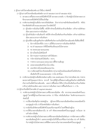 2. ผูปวยภาวะหัวใจขาดเลือดเฉียบพลัน แบง ไดเปน 2 ชนิดดังนี้
      2.1 ผูปวยภาวะหัวใจขาดเลือดเฉียบพลันชนิด non-ST elevation (non-ST elevation ACS)
          1) สถานพยาบาลที่ไมสามารถตรวจคลื่นไฟฟาหัวใจได (สถานพยาบาลระดับ ก.) ตองสงผูปวยไปยังสถานพยาบาล
                 ที่สามารถตรวจคลื่นไฟฟาหัวใจไดโดยเร็วทีสุด ่
          2) ควรพิจารณาสงตอผูปวยเพื่อรับการตรวจวินิจฉัยพิเศษ ดวยการถายภาพเอ็กซเรยหลอดเลือดหัวใจ หรือรับ
                 รักษาเพิ่มเติมดวยวิธี revascularization ในกรณีตอไปนี้
                  2.1 ผูปวยมีอาการเจ็บเคนอกไมดีขึ้น หลังใหการรักษาเบื้องตนดวยยาตานเกล็ดเลือด ยาตานการแข็งตัวของ
                        เลือด และยาบรรเทาอาการเจ็บเคนอก
                  2.2 ผูปวยที่กลับมีอาการเจ็บเคนอกซ้ํา หลังใหการรักษาเบื้องตนดวยยาตานเกร็ดเลือด ยาตานการแข็งตัวของ
                        เลือด และยาเบาเทาอาการเจ็บเคนอกl
                  2.3 ผูปวยที่มีความเสี่ยงสูงที่จะเกิดการเสียชีวตหรือเกิดภาวะกลามเนื้อหัวใจตายเฉียบพลัน ซึ่งมีขอบงชี้ดงนี้
                                                                  ิ                                                         ั
                           1) มีอาการเจ็บไมคงที่เปน ๆ หาย ๆ แมไดรับยาบรรเทาอาการเจ็บเคนอกเต็มที่แลว
                           2) พบ ST depression เกิดขึ้นใหมหรือเปลี่ยนแปลงไปในทางเลวลง
                           3) พบ Ventricular tachycardia
                           4) มีภาวะไหลเวียนโลหิตไมคงที่
                           5) มีอาการและอาการแสดงของภาวะหัวใจลมเหลว
                           6) กําลังการบีบตัวของหัวใจหองซาย < 40 %
                           7) การตรวจ noninvasive stress test บงชี้ถึงความเสียงสูง  ่
                           8) เคยขยายหลอดเลือดหัวใจภายใน 6 เดือน
                           9) เคยผาตัดทางเบียงหลอดเลือดแดงมากอน
                                                  ่
                           10) ภาวะช็อกเหตุหัวใจควรรีบสงตอเพื่อรับการถายภาพเอ็กซเรยหลอดเลือดหัวใจหรือรับรักษา
                                เพิ่มเติมดวยวิธี revascularization ภายใน 48 ชั่วโมง
          3) ควรพิจารณาสงตอผูปวยเพื่อเพือประเมินความเสี่ยง (risk stratification) ดวยการตรวจพิเศษ เชน การตรวจ
                                                    ่
                 สมรรถภาพหัวใจขณะออกกําลังกาย (ตารางที่ )ในกรณีที่ผูปวยทีไมพบความเสี่ยงสูงที่จะเกิดการเสียชีวตหรือ
                                                                                   ่                                      ิ
                 เกิดภาวะกลามเนื้อหัวใจตายเฉียบพลัน และอาการดีขึ้นหลังจากไดรับการรักษาเบื้องตนดวยยาตานเกร็ดเลือด
                 ยาตานการแข็งตัวของเลือด และยา บรรเทาอาการเจ็บเคนอก จนอาการดีขึ้นแลวเปนเวลา 3 – 5 วัน
      2.2 ผูปวยกลามเนื้อหัวใจตายชนิด ST segment elevation
           1) ควรพิจารณาสงตอผูปวยไปยังสถานพยาบาลที่มยาละลายลิ่มเลือด หรือ สามารถขยายหลอดเลือดหัวใจแบบ
                                                                    ี
                  ปฐมภูมิ ในกรณีที่ผูปวยมาถึงสถานพยาบาลกอน 12 ชั่วโมง หลังเริ่มเจ็บเคนอก โดยพิจารณาตามแนวทาง
                  ดังตอไปนี้
                  1.1 ควรใชเวลานอยที่สดในการสงตอผูปวย (ผูปวยควรไดรับยาละลายลิ่มเลือดหรือขยายหลอดเลือดหัวใจ
                                            ุ
                        แบบปฐมภูมิ ภายใน 12 ชั่วโมงหลังเริ่มมีอาการเจ็บเคนอก)
                  1.2 ควรมีเครื่องเฝาติดตามคลื่นไฟฟาหัวใจและเครื่องกระตุกหัวใจ ในรถที่ใชขนยายผูปวย
                  1.3 ควรไดรับยาละลายลิ่มเลือดภายใน 30 นาที หรือขยายหลอดเลือดหัวใจแบบปฐมภูมิ ภายในเวลา 90
                        นาที หลังการวินจฉัย
                                         ิ
                  1.4 ควรพิจารณาสงผูปวยไปยังสถานพยาบาลที่มยาละลายลิ่มเลือดเปนอันดับแรก หากมีสถานพยาบาลที่มยา
                                                                      ี                                                       ี
                        ละลายลิ่มเลือดอยูใกลกวา และสามารถสงผูปวยไปถึงไดในเวลาทีนอยกวาอยางนอย 60 นาที เมื่อเทียบ
                                                                                         ่
                        กับการสงผูปวยไปยังสถานพยาบาลที่มีขีดความสามารถในการขยายหลอดเลือดหัวใจแบบปฐมภูมิ

                                                                                                                            12
 