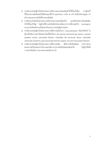 2) ควรพิจารณาสงตอผูปวยไปยังสถานพยาบาลที่สามารถขยายหลอดเลือดหัวใจไดโดยเร็วทีสุด    ่     หากผูปวยที่
   ไดรบยาละลายลิมเลือดแลวไมมีลกษณะบงชี้วามี reperfusion ภายใน 90 นาที (ยังเจ็บเคนอกอยูและ ST
        ั           ่              ั
   ยังคง elevation) หลังเริ่มใหยาละลายลิ่มเลือด
3) ควรพิจารณาสงตอไปยังสถานพยาบาลที่สามารถขยายหลอดเลือดหัวใจ และ/หรือผาตัดทางเบียงเสนเลือด่
   หัวใจไดโดยเร็วที่สุด ในผูปวยที่มีความดันโลหิตต่ําอันอาจเนื่องมาจากภาวะช็อกเหตุหัวใจ (cardiogenic
   shock) โดยตองพิจารณาถึงอันตรายในระหวางการสงตอผูปวยรวมดวย
4) ควรพิจารณาสงตอผูปวยไปยังสถานพยาบาลที่มความพรอมในการ revascularization หรือผาตัดหัวใจ ใน
                                                 ี
   ผูปวยที่สงสัยภาวะแทรกซอนของกลามเนื้อหัวใจตาย เชน ruptured interventricular septum, ruptured
   papillary muscle, pericardial effusion, intractable left ventricular failure, intractable
   ventricular arrhythmia, post myocardial infarction angina, recurrent myocardial infarction
5) ควรพิจารณาสงตอผูปวยไปยังสถานพยาบาลที่มความพรอม เพื่อรับการสืบคนเพิ่มเติม ดวยการตรวจ
                                                   ี
   สมรรถภาพหัวใจขณะออกกําลังกายและ/หรือการถายภาพเอ็กซเรยหลอดเลือดหัวใจ                  ในผูปวยที่ไมมี
   ภาวะแทรกซอนใดๆ ตามความเหมาะสมเปนรายๆ ไป




                                                                                                         13
 