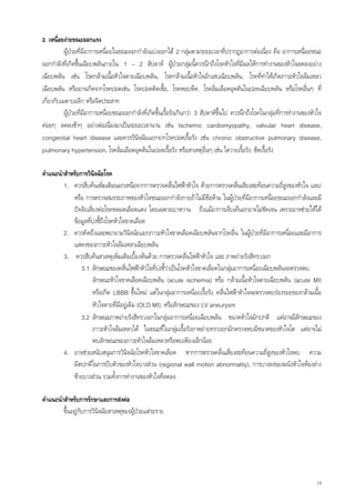 2. เหนื่อยงายขณะออกแรง
          ผูปวยที่มีอาการเหนื่อยในขณะออกกําลังแบงออกได 2 กลุมตามระยะเวลาที่ปรากฏอาการตอเนื่อง คือ อาการเหนื่อยขณะ
                                                                      
ออกกําลังที่เกิดขึนเฉียบพลันภายใน 1 – 2 สัปดาห ผูปวยกลุมนี้ควรนึกถึงโรคหัวใจที่มผลใหการทํางานของหัวใจลดลงอยาง
                  ้                                                                            ี
เฉียบพลัน เชน โรคกลามเนือหัวใจตายเฉียบพลัน, โรคกลามเนื้อหัวใจอักเสบเฉียบพลัน, โรคที่ทําใหเกิดภาวะหัวใจลมเหลว
                                  ้
เฉียบพลัน หรืออาจเกิดจากโรคปอดเชน โรคปอดติดเชื้อ, โรคหอบหืด, โรคลิมเลือดอุดตันในปอดเฉียบพลัน หรือโรคอื่นๆ ที่
                                                                                  ่
เกียวกับเมตาบอลิก หรือจิตประสาท
   ่
          ผูปวยที่มีอาการเหนื่อยขณะออกกําลังที่เกิดขึ้นเรื้อรังเกินกวา 3 สัปดาหขึ้นไป ควรนึกถึงโรคในกลุมทีการทํางานของหัวใจ
                                                                                                               ่
คอยๆ ลดลงชาๆ อยางตอเนื่องมาเปนระยะเวลานาน เชน Ischemic cardiomyopathy, valvular heart disease,
congenital heart disease และควรวินิจฉัยแยกจากโรคปอดเรื้อรัง เชน chronic obstructive pulmonary disease,
pulmonary hypertension, โรคลิ่มเลือดอุดตันในปอดเรื้อรัง หรือสาเหตุอื่นๆ เชน ไตวายเรื้อรัง, ซีดเรื้อรัง

คําแนะนําสําหรับการวินิจฉัยโรค
         1. ควรสืบคนเพิ่มเติมนอกเหนือจากการตรวจคลื่นไฟฟาหัวใจ ดวยการตรวจคลื่นเสียงสะทอนความถี่สงของหัวใจ และ/
                                                                                                         ู
             หรือ การตรวจสมรรถภาพของหัวใจขณะออกกําลังกายถาไมมีขอหาม ในผูปวยที่มีอาการเหนื่อยขณะออกกําลังและมี
             ปจจัยเสียงตอโรคหลอดเลือดแดง โดยเฉพาะเบาหวาน ถึงแมอาการเจ็บเคนอกอาจไมชัดเจน เพราะอาจชวยใหได
                      ่
             ขอมูลที่บงชีถึงโรคหัวใจขาดเลือด
                           ้
         2. ควรคิดถึงและพยายามวินิจฉัยแยกภาวะหัวใจขาดเลือดเฉียบพลันจากโรคอื่น ในผูปวยที่มีอาการเหนื่อยและมีอาการ
             แสดงของภาวะหัวใจลมเหลวเฉียบพลัน
         3. ควรสืบคนสาเหตุเพิ่มเติมเบื้องตนดวย การตรวจคลื่นไฟฟาหัวใจ และ ภาพถายรังสีทรวงอก
                 3.1 ลักษณะของคลื่นไฟฟาหัวใจที่บงชี้วาเปนโรคหัวใจขาดเลือดในกลุมอาการเหนื่อยเฉียบพลันจะตรวจพบ
                                                                                   
                        ลักษณะหัวใจขาดเลือดเฉียบพลัน (acute ischemia) หรือ กลามเนื้อหัวใจตายเฉียบพลัน (acute MI)
                        หรือเกิด LBBB ขึ้นใหม แตในกลุมอาการเหนื่อยเรื้อรัง คลืนไฟฟาหัวใจจะตรวจพบรองรอยของกลามเนื้อ
                                                                                 ่
                        หัวใจตายที่มีอยูเ ดิม (OLD MI), หรือลักษณะของ LV aneurysm
                 3.2 ลักษณะภาพถายรังสีทรวงอกในกลุมอาการเหนื่อยเฉียบพลัน ขนาดหัวใจมักปกติ แตอาจมีลักษณะของ
                        ภาวะหัวใจลมเหลวได ในขณะที่ในกลุมเรื้อรังภาพถายทรวงอกมักตรวจพบมีขนาดของหัวใจโต แตอาจไม
                        พบลักษณะของภาวะหัวใจลมเหลวหรือพบเพียงเล็กนอย
         4. อาจชวยสนับสนุนการวินิจฉัยโรคหัวใจขาดเลือด หากการตรวจคลื่นเสี่ยงสะทอนความถีสูงของหัวใจพบ ความ
                                                                                                  ่
             ผิดปกติในการบีบตัวของหัวใจบางสวน (regional wall motion abnormality), การบางลงของผนังหัวใจหองลาง
             ซายบางสวน รวมทั้งการทํางานของหัวใจที่ลดลง

คําแนะนําสําหรับการรักษาและการสงตอ
         ขึ้นอยูกบการวินจฉัยสาเหตุของผูปวยแตระราย
                  ั      ิ              




                                                                                                                             14
 