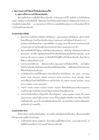 3. กลุมอาการของภาวะหัวใจลมเหลวทั้งชนิดเฉียบพลันและเรื้อรัง
     3.1 กลุมอาการทีเ่ กิดจากภาวะหัวใจลมเหลวเฉียบพลัน
          ผูปวยกลุมนี้มาดวยอาการเหนื่อยซึ่งเกิดขึนอยางเฉียบพลัน หายใจหอบนอนราบไมได แนนอึดอัด หายใจเขาไมเต็มปอด
                                                 ้
อาจมีอาการเจ็บเคนอกรวมดวยหรือไมกได ซึ่งมีสาเหตุจากโรคหัวใจไดหลายชนิดจําเปนตองทําการวินจฉัยแยกโรควาเปนจากภาวะ
                                      ็                                                       ิ
กลามเนื้อหัวใจขาดเลือดหรือไม บางรายพบรวมกับอาการที่เกิดจากความดันโลหิตที่ต่ําลงเนื่องจากภาวะหัวใจขาดเลือดทําใหกําลัง
การบีบตัวของหัวใจลดลงเฉียบพลัน

คําแนะนําสําหรับการวินิจฉัย
         1. ตองตรวจรางกายเพื่อยืนยันการวินจฉัยภาวะหัวใจลมเหลว และหาสาเหตุของภาวะหัวใจลมเหลว ผูปวยภาวะหัวใจ
                                                ิ
             ลมเหลวที่มสาเหตุจากโรคหัวใจขาดเลือดมักตรวจพบอาการแสดงของภาวะหัวใจลมเหลวขางซายเดนกวาอาการ
                          ี
             แสดงของภาวะหัวใจลมเหลวดานขวา และอาจฟงไดเสียง S3 gallop นอกจากนีการตรวจรางกายยังชวยแบงระดับ
                                                                                       ้
             ความรุนแรงและการทํานายโรคของผูปวยโดยแบงตามเกณฑ Killip‘s classification (ตารางที่ )
         2. ตองตรวจคลื่นไฟฟาหัวใจในผูปวยภาวะหัวใจลมเหลวเฉียบพลันทุกราย เพื่อชวยในการวินิจฉัยและบอกระดับความ
             รุนแรงของโรค เพราะมีโอกาสสูงที่จะพบลักษณะหัวใจขาดเลือดหรือลักษณะกลามเนื้อหัวใจตายเฉียบพลัน (acute
             ischemia หรือ infarction pattern) จากคลื่นไฟฟาหัวใจในผูที่มีภาวะหัวใจลมเหลวเฉียบพลัน เนื่องจากในภาวะ
             นี้มีอัตราการเตนของหัวใจเร็วกวาปกติ
         3. ควรตรวจภายถายรังสีทรวงอก เพื่อชวยบอกระดับความรุนแรงของภาวะหัวใจลมเหลวซีกซาย เพราะในผูปวย
             โรคหัวใจขาดเลือดเฉียบพลันมักพบขนาดของหัวใจปกติหรือโตเพียงเล็กนอย แตมลักษณะของน้ําทวมปอดอาจพบ
                                                                                         ี
             ไดตั้งแตระดับนอยจนถึงระดับรุนแรง
         4. ควรวินิจฉัยแยกโรคทางปอดที่ใหลักษณะอาการหอบเหนื่อยคลายภาวะหัวใจลมเหลว เชน acute pulmonary
             emboli, acute respiratory distress syndrome, acute pneumonia, acute asthmatic attack
             นอกจากนีตองแยกโรคหัวใจอื่นทีไมไดเกิดจากภาวะหัวใจขาดเลือด เชน rupture chordae tendinae, rupture
                        ้                     ่
             sinus of valsava, acute myocarditis
         5. ควรตรวจ cardiac markers (cardiac enzyme, troponin) เพื่อชวยวินิจฉัยและบอกระดับความรุนแรงของ
             ภาวะหัวใจขาดเลือด โดยตองพิจารณารวมกับขอมูลทางคลินิกอยางอื่นของผูปวยประกอบ
         6. ควรตรวจคลื่นเสียงสะทอนความถี่สูงของหัวใจ เพื่อหาหลักฐานของ rupture papillary muscle หรือ rupture
             interventricular septumในผูปวยตรวจพบ murmur ซึ่งไมเคยมีอยูเ ดิม หรือสงสัยภาวะแทรกซอนจากโรคหัวใจ
             ขาดเลือดเฉียบพลัน นอกจากนีการตรวจคลื่นสะทอนเสียงของหัวใจ ยังอาจชวยยืนยันภาวะหัวใจขาดเลือดและชวย
                                            ้
             บอกถึงระดับการทํางานของหัวใจ

คําแนะนําสําหรับการรักษา
          ตองทําการรักษาภาวะหัวใจขาดเลือดไปพรอมๆ กับการแกไขภาวะหัวใจลมเหลวโดยใหออกซิเจน, ใหยาขยายหลอดเลือด
หัวใจกลุม nitrate และใหยาแกปวดถาจําเปน
          1. ควรใหยาขับปสสาวะดวยความระมัดระวัง เนื่องจากผูปวยกลุมนี้ไมไดมีภาวะน้ําเกิน บางรายอาจมีภาวะขาดน้ํา แต
               เหตุทมีน้ําทวมปอดเนื่องจากการทํางานของหัวใจลดลงอยางเฉียบพลัน
                    ี่



                                                                                                                       15
 