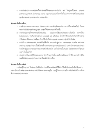 5. ควรวินิจฉัยแยกอาการเหนื่อยจากโรคทางปอดที่ใหลักษณะอาการคลายกัน เชน โรคถุงลมโปงพอง, chronic
            pulmonary emboli, pulmonary arterial hypertension และโรคหัวใจที่ไมไดเกิดจากภาวะหัวใจขาดเลือดเชน
            cardiomyopathy, constrictive pericarditis

คําแนะนําสําหรับการรักษา
         1. อาจพิจารณา revascularization เนื่องจากการทํางานของหัวใจที่ลดลงเกิดจากภาวะหัวใจขาดเลือดเรื้อรัง ถาเซลล
             ของกลามเนื้อหัวใจยังมีชีวิตอยูการทํา อาจชวยใหการทํางานของหัวใจดีขึ้น
         2. ควรควบคุมอาการที่เกิดจากภาวะหัวใจลมเหลว              โดยมุงลดการใชออกซิเจนของกลามเนื้อหัวใจ เชนการใหยา
             betablockers รวมกับการพยายามลด preload และ afterload โดยใหการรักษาเชนเดียวกับการรักษาภาวะ
             หัวใจลมเหลวทีเ่ กิดจากสาเหตุอื่น อาทิ การใหยาขับปสสาวะ ยากลุม nitrate ยากลุม ACEI เปนตน
                                                                                          
         3. ควรไดรับยา betablockers ทุกรายถาไมมีขอหาม เพราะมีหลักฐานวายา betablocker บางชนิด สามารถลด
             อัตราตาย ลดอัตราเกิดกลามเนื้อหัวใจตายซ้ํา และชวยควบคุมภาวะหัวใจลมเหลวได แตตองใชดวยความระมัดระวัง
             กอนใหยาผูปวยตองควบคุมอาการของภาวะหัวใจลมเหลวได และไมมีภาวะน้ําเกินแลว โดยเริ่มจากขนาดต่ําสุดและ
             คอยๆ เพิมขึ้นอยางชา
                         ่
         4. ตองใหความรูในการปฏิบติตนอยางเหมาะ ใหการรักษาทางจิตใจ และติดตามผูปวยอยางใกลชิด เพราะถือวาผูปวย
                                       ั
             กลุมนี้เปนผูปวยระยะสุดทายของภาวะกลามเนื้อหัวใจขาดเลือด

คําแนะนําสําหรับการสงตอ
         การสงตอผูปวยภาวะหัวใจลมเหลวเรื้อรังทีเ่ กิดจากโรคหัวใจขาดเลือดเพื่อใหไดการวินิจฉัยที่แนนอนเปนสิ่งสําคัญเพราะ
แนวทางในการรักษามีความแตกตางจากภาวะหัวใจลมเหลวจากสาเหตุอื่น และผูปวยบางรายอาจมีความจําเปนตองไดรับการรักษา
                                                                                  
ดวยการ revascularization




                                                                                                                           17
 