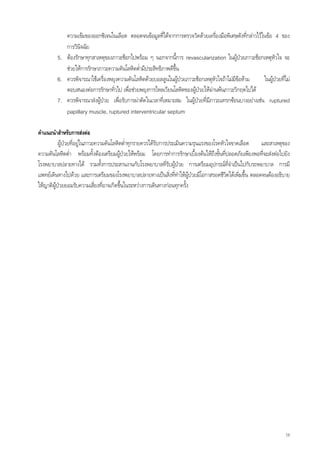 ความเขมของออกซิเจนในเลือด ตลอดจนขอมูลทีไดจากการตรวจวัดดวยเครื่องมือพิเศษดังทีกลาวไวในขอ 4 ของ
                                                           ่                                      ่
            การวินิจฉัย
         5. ตองรักษาทุกสาเหตุของภาวะช็อกไปพรอม ๆ นอกจากนีการ revascularization ในผูปวยภาวะช็อกเหตุหัวใจ จะ
                                                                 ้
            ชวยใหการรักษาภาวะความดันโลหิตต่ํามีประสิทธิภาพดีขึ้น
         6. ควรพิจารณาใชเครื่องพยุงความดันโลหิตดวยบอลลูนในผูปวยภาวะช็อกเหตุหัวใจถาไมมีขอหาม      ในผูปวยที่ไม
            ตอบสนองตอการรักษาทั่วไป เพื่อชวยพยุงการไหลเวียนโลหิตของผูปวยใหผานพนภาวะวิกฤตไปได
         7. ควรพิจารณาสงผูปวย เพื่อรับการผาตัดในเวลาที่เหมาะสม ในผูปวยที่มีภาวะแทรกซอนบางอยางเชน ruptured
            papillary muscle, ruptured interventricular septum

คําแนะนําสําหรับการสงตอ
           ผูปวยที่อยูในภาวะความดันโลหิตต่ําทุกรายควรไดรับการประเมินความรุนแรงของโรคหัวใจขาดเลือด
                                                                                                       และสาเหตุของ
ความดันโลหิตต่า พรอมทั้งตองเตรียมผูปวยใหพรอม โดยการทําการรักษาเบื้องตนใหถึงขั้นทีปลอดภัยเพียงพอที่จะสงตอไปยัง
                 ํ                                                                        ่
โรงพยาบาลปลายทางได รวมทั้งการประสานงานกับโรงพยาบาลทีรับผูปวย การเตรียมอุปกรณทจําเปนไปกับรถพยาบาล การมี
                                                                ่                             ี่
แพทยเดินทางไปดวย และการเตรียมของโรงพยาบาลปลายทางเปนสิ่งที่ทําใหผูปวยมีโอกาสรอดชีวตไดเพิ่มขึ้น ตลอดจนตองอธิบาย
                                                                                           ิ
ใหญาติผูปวยยอมรับความเสี่ยงทีอาจเกิดขึ้นในระหวางการเดินทางกอนทุกครั้ง
                                 ่




                                                                                                                      19
 