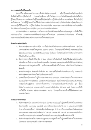 5. อาการหมดสติหรือหัวใจหยุดเตน
           ผูปวยหัวใจขาดเลือดอาจมาดวยภาวะแทรกซอนที่ทําใหเกิดอาการหมดสติ          หรือหัวใจหยุดเตนกะทันหันจนอาจถึงขั้น
เสียชีวิตถาไมไดรับการกูชพทันทวงที ประมาณครึ่งหนึ่งของการเสียชีวิตเนื่องจากภาวะกลามเนือหัวใจตายเฉียบพลันเกิดขึนกอน
                            ี                                                                ้                       ้
ผูปวยมาถึงโรงพยาบาล การลดอัตราตายในผูปวยกลุมนี้จําเปนตองไดรับการกูชีพทีมีประสิทธิภาพ ณ จุดเกิดเหตุ ซึ่งสวนใหญอยู
                                                                                ่
นอกโรงพยาบาล ในกรณีที่ผูปวยรอดชีวิตมาไดจนถึงโรงพยาบาลตองประเมินสภาพผูปวยทันทีและดําเนินการกูชพตอเนื่องจนกวา
                                                                                                           ี
จะสามารถกูชีพไดเปนผลสําเร็จ การกูชีพจําเปนตองดําเนินการอยางเปนทีม และสถานพยาบาลทุกระดับตองมีความพรอมโดยตอง
จัดการฝกอบรมทั้งภาคทฤษฎีและภาคปฏิบติแกบคลากรทางการแพทยอยางสม่ําเสมอ
                                          ั ุ
           อาการหมดสติชั่วคราว (syncope) อาจเกิดจากภาวะกลามเนื้อหัวใจขาดเลือดโดยตรงหรือสาเหตุอื่น จําเปนตองไดรับ
การวินจฉัยแยกโรค สาเหตุของการหมดสติชั่วคราวอันเนื่องจากหัวใจขาดเลือด อาจเกิดจากหัวใจเตนผิดจังหวะ หัวใจเตนชา
        ิ
เนื่องจากทางเดินไฟฟาหัวใจติดขัด หรือจากภาวะความดันโลหิตลดลงเฉียบพลัน

คําแนะนําสําหรับการวินิจฉัย
         1. ตองรีบตรวจชีพจรและการเตนของหัวใจ รวมทั้งคลื่นไฟฟาหัวใจในสถานพยาบาลที่มีความพรอมทันที เพื่อยืนยัน
             และจําแนกชนิดของภาวะหัวใจหยุดทํางาน (cardiac arrest) โดยลักษณะคลืนไฟฟาหัวใจ จะสามารถแยกไดวา
                                                                                           ่
             ผูปวยเปน ventricular standstill หรือ ventricular fibrillation ซึ่งเปนประโยชนตอการตัดสินใจและชวยใหการ
             กูชีพมีประสิทธิภาพมากยิ่งขึ้น
         2. ตองทําการตรวจคลื่นไฟฟาหัวใจ ชนิด 12 lead หลังจากการกูชีพสําเร็จทันที เพื่อชวยวินิจฉัยภาวะหัวใจขาดเลือด
                                                                          
             เฉียบพลัน อยางไรก็ตามการพบลักษณะหัวใจขาดเลือด (ischemic pattern) จากคลืนไฟฟาหัวใจอาจเปนตนเหตุ
                                                                                                 ่
             หรือผลของภาวะหัวใจหยุดทํางานก็ได ดังนั้นควรตรวจคลื่นไฟฟาหัวใจเปนระยะ เพื่อชวยใหการวินิจฉัยมีความ
             ชัดเจนขึ้น
         3. ควรพิจารณาสงผูปวย เพื่อตรวจสืบคนเพิ่มเติม เชน การตรวจหัวใจดวยคลื่นเสียงสะทอนความถี่สูง การสวนหัวใจ
             หากการกูชีพสามารถทําใหระบบไหลเวียนฟนกลับมาทํางานได
         4. อาจคิดถึงโรคหัวใจขาดเลือด ในผูที่มีอาการหมดสติชั่วคราว (syncope) แมจะพบไมบอยนัก โดยควรวินิจฉัยและ
             วินิจฉัยแยกโรค จากการซักประวัติ และตรวจรางกายอยางละเอียด รวมทั้งการตรวจเพิ่มเติมพิเศษ เชน การตรวจ
             ผลเลือดทางหองปฏิบัตการ การตรวจคลื่นไฟฟาหัวใจ การตรวจบันทึกคลื่นไฟฟาหัวใจตอเนื่อง 24 ชั่วโมง
                                   ิ
             (Holter’s monitoring) บางรายอาจตองทําการตรวจดวยวิธีเอียงเตียง (tilt table test) หรือตรวจระบบไฟฟา
             ภายในหัวใจ (cardiac electrophysiologic study) ซึ่งรายละเอียดสามารถศึกษาไดเพิ่มเติมจากตําราและ
             เอกสารทางวิชาการ

คําแนะนําสําหรับการรักษา
         1. ตองทําการชวยหายใจ และนวดหัวใจจากภายนอก (cardiac massage) ในผูปวยที่คลื่นไฟฟาหัวใจแสดงลักษณะ
             หองลางหยุดนิ่ง (ventricular standstill) และควรพิจารณาใหยากระตุนหัวใจ เชน ยา adrenaline (1:1,000)
             1 มล. เขาทางหลอดเลือดดํา หรือเจือจางดวยน้ําเกลือมาตรฐาน 5-10 มล. บริหารทางทอชวยหายใจผานหลอดลม
             (endotracheal tube) รวมทั้งอาจพิจารณาใช calcium chloride หรือ calcium gluconate และตองทําการ
             นวดหัวใจจากภายนอกรวมกับการชวยหายใจอยางตอเนื่องจนกวาระบบไหลเวียนฟนกลับมาทํางานได
                                                                                           
         2. ตองทําการกระตุกไฟฟาหัวใจ ดวยพลังงานสูงสุด สลับกับการกูชีพเบื้องตน ในผูปวยที่คลื่นไฟฟาหัวใจแสดงลักษณะ
                                                                                         
             Ventricular tachycardia หรือ ventricular fibrillation
                                                                                                                          20
 