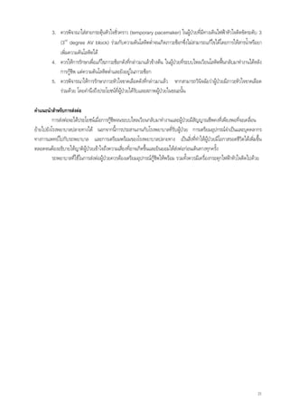 3. ควรพิจาณาใสสายกระตุนหัวใจชั่วคราว (temporary pacemaker) ในผูปวยที่มทางเดินไฟฟาหัวใจติดขัดระดับ 3
                                                                                        ี
            (3rd degree AV block) รวมกับความดันโลหิตต่ําจนเกิดภาวะช็อกซึ่งไมสามารถแกไขไดโดยการใหสารน้ําหรือยา
            เพิ่มความดันโลหิตได
         4. ควรใหการรักษาเพื่อแกไขภาวะช็อกดังทีกลาวมาแลวขางตน ในผูปวยที่ระบบไหลเวียนโลหิตฟนกลับมาทํางานไดหลัง
                                                 ่                                                 
            การกูชีพ แตความดันโลหิตต่ําและยังอยูในภาวะช็อก
         5. ควรพิจารณาใหการรักษาภาวะหัวใจขาดเลือดดังที่กลาวมาแลว หากสามารถวินิจฉัยวาผูปวยมีภาวะหัวใจขาดเลือด
            รวมดวย โดยคํานึงถึงประโยชนทผูปวยไดรับและสภาพผูปวยในขณะนั้น
                                           ี่

คําแนะนําสําหรับการสงตอ
          การสงตอจะไดประโยชนเมื่อการกูชีพจนระบบไหลเวียนกลับมาทํางานและผูปวยมีสัญญาณชีพคงที่เพียงพอที่จะเคลือน ่
ยายไปยังโรงพยาบาลปลายทางได นอกจากนี้การประสานงานกับโรงพยาบาลที่รับผูปวย การเตรียมอุปกรณจําเปนและบุคคลากร
                                                                               
ทางการแพทยไปกับรถพยาบาล และการเตรียมพรอมของโรงพยาบาลปลายทาง เปนสิ่งที่ทําใหผูปวยมีโอกาสรอดชีวิตไดเพิ่มขึ้น
ตลอดจนตองอธิบายใหญาติผูปวยเขาใจถึงความเสี่ยงที่อาจเกิดขึนและยินยอมใหสงตอกอนเดินทางทุกครั้ง
                                                             ้               
          รถพยาบาลที่ใชในการสงตอผูปวยควรตองเตรียมอุปกรณกูชีพใหพรอม รวมทั้งควรมีเครื่องกระตุกไฟฟาหัวใจติดไปดวย




                                                                                                                       21
 