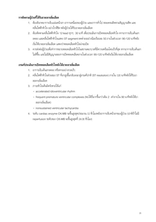 การติดตามผูปวยที่ไดรับยาละลายลิ่มเลือด
             
        1. ตองสังเกตอาการเจ็บแนนหนาอก อาการเหนื่อยของผูปวย และอาการทั่วไป ตลอดจนติดตามสัญญาณชีพ และ
               คลื่นไฟฟาหัวใจ อยางใกลชิด หลังผูปวยไดรับยาละลายลิ่มเลือด
        2. ตองติดตามคลื่นไฟฟาหัวใจ 12 lead ทุกๆ 30 นาที เพื่อประเมินการเปดหลอดเลือดหัวใจ หากอาการเจ็บเคนอก
               ลดลง และคลื่นไฟฟาหัวใจแสดง ST segment ลดต่ําลงอยางนอยรอยละ 50 ภายในชวงเวลา 90-120 นาทีหลัง
               เริ่มใหยาละลายลิ่มเลือด แสดงวาหลอดเลือดหัวใจนาจะเปด
        3. ควรสงตอผูปวยเพื่อทําการขยายหลอดเลือดหัวใจในสถานพยาบาลที่มความพรอมโดยเร็วทีสุด หากอาการเจ็บเคนอก
                                                                              ี                 ่
               ไมดีขึ้น และไมมีสัญญานของการเปดหลอดเลือดภายในชวงเวลา 90-120 นาทีหลังเริ่มใหยาละลายลิมเลือด
                                                                                                        ่

เกณฑประเมินการเปดหลอดเลือดหัวใจหลังไดยาละลายลิ่มเลือด
        1. อาการเจ็บเคนอกลดลง หรือหายอยางรวดเร็ว
        2. คลื่นไฟฟาหัวใจสวนของ ST ที่ยกสูงขึ้นกลับลงมาสูเกณฑปกติ (ST resolution) ภายใน 120 นาทีหลังไดรับยา
            ละลายลิ่มเลือด
        3. ภาวะหัวใจเตนผิดจังหวะไดแก
             - accelerated idioventricular rhythm
             - frequent premature ventricular complexes (พบไดถี่มากขึ้นกวาเดิม 2 เทาภายใน 90 นาทีหลังใหยา
               ละลายลิ่มเลือด)
             - nonsustained ventricular tachycardia
        4. ระดับ cardiac enzyme CK-MB จะขึ้นสูงสุดประมาณ 12 ชั่วโมงหลังอาการเจ็บหนาอกของผูปวย (ปกติถาไมมี
                                                                                                  
            reperfusion ระดับของ CK-MB จะขึ้นสูงสุดที่ 24-36 ชั่วโมง)




                                                                                                                   25
 