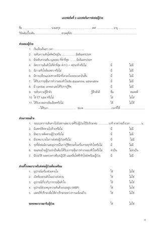 แบบฟอรมที่ 2 แบบฟอรมการสงตอผูปวย

ชื่อ ………………..………… นามสกุล ……………………………. เพศ …………..….. อายุ ………………..
วินจฉัยเบื้องตัน ……………………….. สาเหตุที่สง ………………………………………………………………
    ิ

สวนของผูปวย
        1. เริ่มเจ็บเคนอก เวลา …………………………….
        2. ระดับความดันโลหิตปจจุบัน …………… มิลลิเมตรปรอท
        3. มีระดับความดัน systolic ที่ต่ําทีสุด ……. มิลลิเมตรปรอท
                                               ่
        4. อัตราการเตนหัวใจที่ต่ําที่สุด ต่ํากวา < 40/นาที หรือไม             มี  ไมมี
        5. มีภาวะหัวใจลมเหลว หรือไม                                            มี  ไมมี
        6. มีการเปลียนแปลงทางคลินกทีเ่ ลวลงในระยะเวลาอันสั้น
                      ่                  ิ                                       มี  ไมมี
        7. ไดรับยากระตุนการทํางานของหัวใจเชน dopamine, adrenaline
                                                                                มี  ไมมี
        8. มี cardiac arrest และไดรับการกูชีพ                                  มี  ไมมี
        9. ระดับความรูสกตัว ึ                                       รูสึกตัวดี ซึม  หมดสติ
        10. ใส ET tube หรือไม                                                  ใส ไมใส
        11. ไดรับยาละลายลิมเลือดหรือไม
                               ่                                                 ได ไมได
                  - ไดรับยา…………………………. ขนาด ………………………… เวลาที่ให ………………………

สวนการขนยาย
        1. ระยะเวลาการเดินทางไปยังสถานพยาบาลที่รับผูปวยไวรับรักษาตอ …………นาที คาดวาจะถึงเวลา …………น.
                                                            
        2. มีแพทยติดตามไปดวยหรือไม                                          มี             ไมมี
        3. มีพยาบาลติดตามผูปวยหรือไม                                        มี             ไมมี
        4. มีรถพยาบาลในการสงตอผูปวยหรือไม                                 มี              ไมมี
        5. รถที่สงตอมียาและอุปกรณในการกูชีพรวมทั้งเครืองกระตุกหัวใจหรือไม
                                                          ่                    มี             ไมมี
        6. ขณะขนยายผูปวยจําเปนตองไดรับยากระตุนการทํางานของหัวใจหรือไม  จําเปน        ไมจําเปน
        7. มีประวัติ ผลตรวจทางหองปฏิบัติ และคลืนไฟฟาหัวใจสงพรอมผูปวย
                                                 ่                             มี             ไมมี

สวนที่โรงพยาบาลรับสงตอผูปวยตองเตรียม
          1. อุปกรณเครื่องชวยหายใจ                                            ใช        ไมใช
          2. เปดหองสวนหัวใจอยางเรงดวน                                      ใช        ไมใช
          3. อุปกรณเกียวกับการกระตุนหัวใจ
                        ่                                                      ใช        ไมใช
          4. อุปกรณชวยพยุงความดันดวยบอลลูน (IABP)                            ใช        ไมใช
          5. แพทยทปรึกษาเพื่อใหคําปรึกษาระหวางการเคลื่อนยาย
                     ี่                                                         ใช        ไมใช

         ขอรถพยาบาลมารับผูปวย                                                 ใช        ไมใช


                                                                                                       34
 