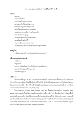แนวทางและระบบการดูแลเบื้องตน สําหรับผูปวยโรคหัวใจขาดเลือด

จัดทําโดย
            แพทยสภา
            ชมรมชางไฟฟาหัวใจ
            กรมการแพทย กระทรวงสาธารณสุข
            สมาคมแพทยโรคหัวใจแหงประเทศไทย
            ราชวิทยาลัยอายุรแพทยแหงประเทศไทย
            สมาคมโรคหลอดเลือดแดงแหงประเทศไทย
            ชมรมมัณฑนากรหลอดเลือดหัวใจแหงประเทศไทย
            ชมรม Cardiac imaging
            สมาคมศัลยแพทยทรวงอกแหงประเทศไทย
            ชมรมคลืนสะทอนเสียงหัวใจ
                     ่
            คณะกรรมาธิการการสาธารณสุข วุฒสภาิ
            สํานักพัฒนาคุณภาพบริการ สํานักงานหลักประกันสุขภาพแหงชาติ

สนับสนุนโดย
        สํานักพัฒนาคุณภาพบริการ สํานักงานหลักประกันสุขภาพแหงชาติ

องคประกอบของแนวทางเวชปฏิบติ  ั
        คําจํากัดความ
        วัตถุประสงค
        แนวทางการวินิจฉัยโรคจากปญหาที่สําคัญของโรคหลอดเลือดหัวใจ
        แนวทางการรักษาเบื้องตนที่สถานพยาบาล
        แนวทางการสงผูปวยตอ
                      

คําจํากัดความ
          หนวยบริการขั้นพื้นฐาน หมายถึง หนวยบริการทางการแพทยทรับผิดชอบครอบคลุมพืนที่บริเวณจํากัดในระดับหมูบาน
                                                                           ี่                     ้
หรือตําบลหรืออําเภอ อาจมีเตียงหรือไมมีเตียงรับผูปวยไวคางคืนก็ได เจาหนาที่ที่รบผิดชอบอาจเปนเจาหนาที่ระดับแพทย พยาบาล
                                                                                     ั
หรือบุคลากรทางการแพทยอื่น ซึ่งการใหการบริการขึ้นอยูกับความพรอมและความสามารถของแตละสถานบริการ (หากเกินขีด
ความสามารถใหพิจารณาสงตอยังสถานพยาบาลระดับถัดไป)
          โรคหัวใจขาดเลือด (Ischemic heart disease, IHD) หรือ โรคหลอดเลือดแดงโคโรนารี (Coronary artery
disease, CAD) หมายถึง โรคที่เกิดจากหลอดเลือดแดงทีเ่ ลียงกลามเนื้อหัวใจตีบหรือตัน ซึ่งสวนใหญเกิดจากไขมันและเนื้อเยื่อ
                                                               ้
สะสมอยูในผนังของหลอดเลือด มีผลใหเยื่อบุผนังหลอดเลือดชันในตําแหนงนั้นหนาตัวขึ้น ผูปวยจะมีอาการและอาการแสดงเมือ
                                                                 ้                                                            ่
หลอดเลือดแดงนี้ตีบรอยละ 50 หรือ มากกวา อาการสําคัญที่พบไดบอยเชน อาการเจ็บเคนอก ใจสั่น เหงื่อออก เหนือยขณะออกแรง
                                                                                                                  ่
เปนลม หมดสติ หรือเสียชีวิตเฉียบพลัน สามารถแบงกลุมอาการทางคลินกได 2 กลุม คือ ภาวะเจ็บเคนอกคงที่ (Stable angina)
                                                                        ิ             
และ ภาวะหัวใจขาดเลือดเฉียบพลัน (Acute coronary syndrome)


                                                                                                                             3
 