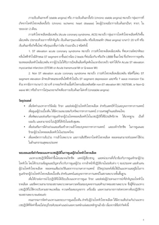 ภาวะเจ็บเคนอกคงที่ (stable angina) หรือ ภาวะเจ็บเคนอกเรื้อรัง (chronic stable angina) หมายถึง กลุมอาการที่
เกิดจากโรคหัวใจขาดเลือดเรื้อรัง (chronic ischemic heart disease) โดยผูปวยจะมีอาการเจ็บเคนอกเปนๆ หายๆ ใน
ระยะเวลา 2 เดือน
          ภาวะหัวใจขาดเลือดเฉียบพลัน (Acute coronary syndrome, ACS) หมายถึง กลุมอาการโรคหัวใจขาดเลือดทีเ่ กิดขึ้น
เฉียบพลัน ประกอบดวยอาการทีสําคัญคือ เจ็บเคนอกรุนแรงเฉียบพลัน หรือเจ็บขณะพัก (Rest angina) นานกวา 20 นาที หรือ
                                  ่
เจ็บเคนอกซึ่งเกิดขึ้นใหม หรือรุนแรงขึ้นกวาเดิม จําแนกเปน 2 ชนิดดังนี้
          1. ST elevation acute coronary syndrome หมายถึง ภาวะหัวใจขาดเลือดเฉียบพลัน ทีพบความผิดปกติของ
                                                                                                     ่
คลื่นไฟฟาหัวใจมีลักษณะ ST segment ยกขึ้นอยางนอย 2 leads ที่ตอเนื่องกัน หรือเกิด LBBB ขึ้นมาใหม ซึ่งเกิดจากการอุดตัน
ของหลอดเลือดหัวใจเฉียบพลัน หากผูปวยไมไดรบการเปดเสนเลือดที่อุดตันในเวลาอันรวดเร็ว จะทําใหเกิด Acute ST elevation
                                                   ั
myocardial infarction (STEMI or Acute transmural MI or Q-wave MI)
          2. Non ST elevation acute coronary syndrome หมายถึง ภาวะหัวใจขาดเลือดเฉียบพลัน ชนิดที่ไมพบ ST
segment elevation มักพบลักษณะของคลื่นไฟฟาหัวใจเปน ST segment depression และ/หรือ T wave inversion รวม
ดวย หากมีอาการนานกวา 30 นาที อาจจะเกิดกลามเนื้อหัวใจตายเฉียบพลันชนิด non-ST elevation MI ( NSTEMI, or Non-Q
wave MI ) หรือถาอาการไมรุนแรงอาจเกิดเพียงภาวะเจ็บเคนอกไมคงที่ (Unstable angina)

วัตถุประสงค
     • เพื่อจัดทําแนวทางการวินิจฉัย รักษา และสงตอผูปวยโรคหัวใจขาดเลือด สําหรับแพทยทั่วไปและบุคลากรทางการแพทย
                                                        
         เพื่อดูแลผูปวยเบืองตน ใหมีความเหมาะสมกับทรัพยากรทางการแพทย ภาวะเศรษฐกิจและสังคมไทย
                            ้
     • เพื่อพัฒนาและสงเสริมการดูแลรักษาผูปวยโรคหลอดเลือดหัวใจในเวชปฏิบติใหมประสิทธิภาพ ไดมาตรฐาน เปนที่
                                                                           ั ี
         ยอมรับ และสามารถนําไปปฏิบติไดจริงในระดับชุมชน
                                         ั
     • เพื่อสงเสริมการมีสวนรวมและเสริมสรางความเขาใจของบุคคลากรทางการแพทย และองคกรวิชาชีพ ในการดูแลและ
         รักษาผูปวยโรคหลอดเลือดหัวใจในประเทศไทย
     • เพื่อลดอัตราการเจ็บปวย การเขาโรงพยาบาล และการเสียชีวิตจากโรคหัวใจขาดเลือด ตลอดจนสามารถชวยลดคาใชจาย
         ในดานสาธารณสุขของประเทศ

ขอบเขตและขอจํากัดของแนวทางเวชปฏิบัติในการดูแลผูปวยโรคหัวใจขาดเลือด
             แนวทางเวชปฏิบตินี้จัดทําขึ้นโดยสมาคมวิชาชีพ แพทยผูเชี่ยวชาญ และหนวยงานทีเ่ กียวของกับการดูแลรักษาผูปวย
                              ั                                                                 ่
โรคหัวใจ โดยไดรวบรวมขอมูลและปญหาเกี่ยวกับการดูแลผูปวย จากเจาหนาที่ปฏิบัติงานในระดับตาง ๆ ของประเทศ และตัวแทน
ผูปวยโรคหัวใจขาดเลือด ตลอดจนแฟมประวัตและจากรายงานทางการแพทย มีวัตถุประสงคเพื่อใชเปนแนวทางและคูมือในการ
                                                    ิ
ดูแลรักษาผูปวยโรคหัวใจขาดเลือดเบื้องตน สําหรับแพทยและบุคลากรทางการแพทยในสถานพยาบาลขั้นพื้นฐาน
            เพื่อใหงายตอการนําไปปฏิบัติจงไดเรียบเรียงแนวทางการดูแล รักษา และสงตอผูปวยตามอาการนําที่สําคัญของโรคหัวใจ
                                           ึ
ขาดเลือด และขีดความสามารถของสถานพยาบาลตามความพรอมของบุคคลากรและศักยภาพของสถานพยาบาล ซึ่งผูที่นําแนวทาง
เวชปฏิบัติไปใชควรปรับตามสภาพแวดลอม ความพรอมของบุคลากร เครื่องมือ และความสามารถการสงตรวจทางหองปฏิบัตการ             ิ
ของสถานพยาบาลแตละแหง
            คณะกรรมการจัดทําแนวทางและระบบการดูแลเบืองตน สําหรับผูปวยโรคหัวใจขาดเลือด ไดมความเห็นรวมกันวาแนวทาง
                                                            ้                                     ี
เวชปฏิบัตที่จัดทําขึ้นจะไมระบุถึงระดับของคําแนะนําและความหนักแนนของหลักฐานอางอิง เนื่องจากมีขอจํากัดดังนี้
          ิ


                                                                                                                          4
 