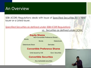 An OverviewSEBI (ICDR) Regulations deals with Issue of Specified Securities by a new  Issuer or a Listed Issuer.Specified Securities as defined under SEBI ICDR Regulations  vs.  Securities as defined under SCRA:Equity Shares 	         Non-Convertible Preference Shares        Stocks		Bonds	              Debentures     Debentures Stock		DerivatesConvertible Preference Shares	Units Issued by CIS	      Govt. SecuritiesConvertible SecuritiesAny marketable securitiesCA DHRUV AGRAWAL