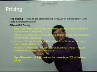 PricingFree Pricing – Price to be determined by Issuer in consultation with Lead Merchant BankerDifferential Pricing Retail Individual Investor my be offered shares at less price than that of other categoriesAnchor investors can not be offered shares at less price than any that of other categoriesIn case of Composite issue, the price of public issue and right issue can be different.In case of alternate method of book building, shares may be issued to employees at lower price.(the differential  pricing shall not be more than 10% of the floor price)CA DHRUV AGRAWAL