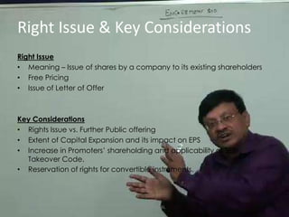 Right Issue & Key ConsiderationsRight IssueMeaning – Issue of shares by a company to its existing shareholdersFree PricingIssue of Letter of OfferKey ConsiderationsRights Issue vs. Further Public offeringExtent of Capital Expansion and its impact on EPSIncrease in Promoters’ shareholding and applicability of SEBI Takeover Code.Reservation of rights for convertible instruments.CA DHRUV AGRAWAL
