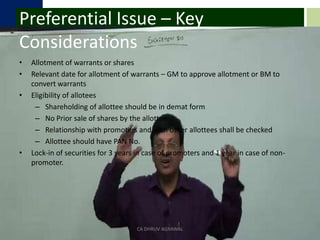 Preferential Issue – Key ConsiderationsAllotment of warrants or sharesRelevant date for allotment of warrants – GM to approve allotment or BM to convert warrantsEligibility of alloteesShareholding of allottee should be in demat formNo Prior sale of shares by the allotteeRelationship with promoters and with other allottees shall be checkedAllottee should have PAN No.Lock-in of securities for 3 years in case of promoters and 1 year in case of non-promoter.CA DHRUV AGRAWAL