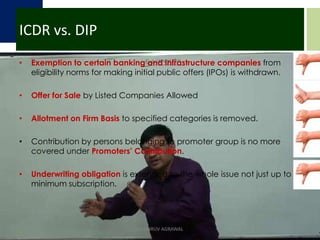 ICDR vs. DIPExemption to certain banking and infrastructure companies from eligibility norms for making initial public offers (IPOs) is withdrawn.Offer for Sale by Listed Companies Allowed Allotment on Firm Basis to specified categories is removed.Contribution by persons belonging to promoter group is no more covered under Promoters’ Contribution.Underwriting obligation is extended to the whole issue not just up to minimum subscription.CA DHRUV AGRAWAL