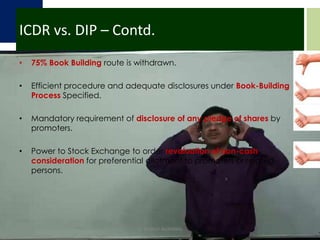 ICDR vs. DIP – Contd.75% Book Building route is withdrawn.Efficient procedure and adequate disclosures under Book-Building Process Specified.Mandatory requirement of disclosure of any pledge of shares by promoters.Power to Stock Exchange to order revaluation of non-cash consideration for preferential allotment to promoters or related persons.CA DHRUV AGRAWAL