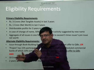 Eligibility RequirementsPrimary Eligibility RequirementsRs. 3 Crores (Net Tangible Assets) in last 3 yearsRs. 1 Crore (Net Worth) in last 3 yearsDistributable profits for 3 years in last 5 yearsIn case of change of name, 50% revenues from activity suggested by new nameAggregate of all issues in one financial year not to exceed 5 times issuer’s pre issue net worthAlternate Eligibility Requirements:Issue through Book-Building Process with minimum 50% net offer to QIBs ;OR‘Project’ has 15% participation from financial institutions/scheduled commercial banks of which 10% comes from appraisers and min. 10% net offer to QIBsAND10 Crores minimum post issue face value capital; OR2 years of compulsory market making post issueCA DHRUV AGRAWAL