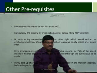 Other Pre-requisitesProspective allottees to be not less than 1000.Compulsory IPO Grading by credit rating agency before filling RHP with ROCNo outstanding convertible securities or other right which would entitle the existing promoters or shareholders any option to receive equity shares after public offer.Firm arrangements of finance, through verifiable means, for 75% of the stated means of finance excluding the amount to be raised through the public issue to be made.Partly paid up shares to be made fully paid or forfeited in the manner specified, before the public offering.CA DHRUV AGRAWAL