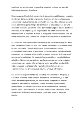 3
través de sus secciones de economía y negocios, en lugar de las más
habituales secciones de cultura.
Dejamos para el final el otro gran eje de actuaciones públicas con respecto
al estimulo de la demanda empresarial de diseño en ciernes, las ayudas
económicas o subvenciones. La conclusión con respecto a ellas es que una
ayuda económica para el logro del cambio en la empresa puede ser una
condición necesaria (puede no serlo) pero desde luego no es una condición
suficiente. Si la empresa y sus responsables no están convencidos no
materializarán el proyecto. A veces ni aunque se subvencionen no solo los
costes del diseño sino también los costes de su desarrollo o implantación.
La convicción interna resulta fundamental y ese debe ser el objetivo. Pero
para ello existe todavía un gran reto: poder convencer a la empresa sobre
el valor del diseño con datos objetivos. Y si bien existen a nivel
internacional, intentos de desarrollo de herramientas de medida del valor
económico y/o empresarial del diseño, estas no terminan de traspasar el
terreno de lo cualitativo. No obstante logran establecer con claridad una
relación evidente, que consiste en que las empresas con mejores datos
económicos o un mayor valor en los mercados bursátiles, son también
más avanzadas en el desarrollo y penetración del diseño en sus
organizaciones, sus procesos, sus recursos y/o sus estrategias.
Los sucesivos Departamentos de Industria del Gobierno de Aragón y el
CADI han recorrido estos caminos de estímulo a la empresa, y lo han
hecho de manera persistente, se han asumido compromisos con las
empresas para realizar proyectos, se han realizado exposiciones y
publicaciones, ha habido continuidad en la subvención de costes de
diseño, se ha colaborado con la facultad de Economía y Empresa de la
Universidad de Zaragoza para aportar resultados sobre el valor del
diseño…
 