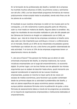 5
En la formación de los profesionales del diseño y también de la empresa
ha invertido muchos esfuerzos el CADI, los primeros cursos y seminarios
son del año 1.992 y se han desarrollado programas formativos de manera
prácticamente ininterrumpida hasta la actualidad, siendo esta línea uno de
los pilares de su actividad.
El resultado es que nuestras empresas no están en los museos pero se ha
conseguido, y en ello reclamamos nuestra pequeña parte de influencia,
subir su nivel medio en materia de diseño. Algunos datos lo acreditan. Así,
según los resultados de esa encuesta realizada en julio del año pasado por
las Cámaras de Comercio en Aragón en colaboración con el CADI, se
deduce que más de la mitad de las empresas consideran el diseño como
algo cada vez más importante que contribuye a innovar y a diferenciarse
en el mercado. Siendo ya el 30% de los industriales encuestados quienes
manifiestan que realizan de una u otra forma una gestión sistematizada de
esta actividad. Y en torno al 15% de las empresas aragonesas tienen un
departamento interno de diseño.
Y, ¿de cara al futuro? Tres parecen los frentes que se abren en este
entramado empresarial del diseño, la empresa tradicional, las nuevas
iniciativas empresariales con el auge del emprendimiento y la economía
digital. En primer lugar y en los tres frentes son de aplicación los mismos
argumentos que se acaban de describir hasta ahora, quizá merecería una
especial consideración el segmento de las nuevas iniciativas
empresariales, puestas en marcha la mayor parte de las veces con
escasez de medios económicos, para favorecer que puedan contemplar
desde las primeras etapas de su actividad la problemática del diseño, y
esto sin planes específicos de apoyo económico parece complicado,
aunque podrían estudiarse fórmulas como la publicación de guías u otros
fórmulas de asesoramiento básico a través de los programas ya existentes
en la mayoría de organizaciones empresariales e instituciones dedicadas al
emprendimiento.
 
