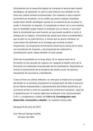 6
Coincidiendo con el desarrollo digital ha irrumpido el denominado diseño
estratégico, de aplicación no solo en este entorno sino también en los
otros dos citados ámbitos empresariales. Con respecto a esta irrupción
convendría ser prudente, no es creíble que ahora cualquier diseñador
pueda hacer diseño estratégico cuando en la mayoría de las escuelas no
existe ni formación al respecto. Si complicado es hacer ver a una empresa
que un diseñador puede mejora su producto y/o su marca, ni que decir
tiene lo complicado que será hacerle ver que puede ayudarle a variar el
enfoque de su negocio. Convendría dar pasos para situar la problemática
que se abre en su justo término, a menos que se quiera introducir un
nuevo factor de confusión en el mensaje que se lanza al sector
empresarial. Los programas de formación (learning by doing) de la mano
con consultores de empresa, y los programas de explicación y
sensibilización serán vitales también en este campo.
Todo ello acompañado en el largo plazo, de la mejora tanto de la
formación en las escuelas de negocio con respecto al diseño como de la
formación en contenidos empresariales de los diseñadores. Mejorando así
mismo el conocimiento de la disciplina del diseño ya por los jóvenes
estudiantes de secundaria y bachillerato.
Y para el final una última reflexión: es vital para la mejora de la acogida
del diseño en el contexto empresarial la incorporación de éste al discurso
de los líderes empresariales y representantes del ámbito económico, en
una forma similar a como ha sucedido con el término innovación. ¿Qué tal
si apostamos por un nuevas siglas que sustituyan a las 'archiconocidas'
I+D+i, y empezamos a hablar de I+D+i+d, Investigación mas
desarrollo, innovación y diseño?, en nuestras manos está.
Zaragoza 8 de junio de 2015
Juan Manuel Ubiergo Castillo
Director del CADi
 