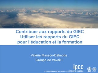 Valérie Masson-Delmotte
Groupe de travail I
Contribuer aux rapports du GIEC
Utiliser les rapports du GIEC
pour l’éducation et la formation
 