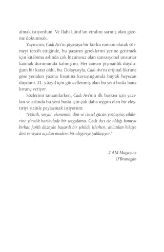 almak istiyordum. Ve İlahi Lütuf’un etrafını sarmış olan gizeme dokunmak. 
Yayıncım, Cadı Avı’nı piyasaya bir korku romanı olarak sürmeyi tercih ettiğinde, bu pazarın gereklerini yerine getirmek için kitabıma aslında çok lüzumsuz olan sansasyonel unsurlar katmak durumunda kalmıştım. Her zaman pişmanlık duyduğum bir karar oldu, bu. Dolayısıyla, Cadı Avı’nı orijinal fikrime göre yeniden yazma fırsatına kavuştuğumda büyük heyecan duydum. 21. yüzyıl için güncellenmiş olan bu yeni baskı bana kıvanç veriyor. 
Sözlerimi tamamlarken, Cadı Avı’nın ilk baskısı için yazılan ve aslında bu yeni baskı için çok daha uygun olan bir eleştiriyi sizinle paylaşmak istiyorum: 
“Politik, sosyal, ekonomik, dini ve cinsel gücün yozlaşmış etkilerine yönelik harikulade bir sorgulama. Cadı Avı ele aldığı konuyu birkaç farklı düzeyde başarılı bir şekilde işlerken, anlatılan hikaye dini ve siyasi açıdan modern bir alegoriye yaklaşıyor.” 
2 AM Magazine 
O’Branagan  