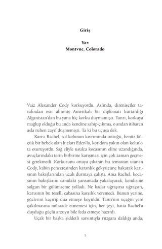 1 
Giriş 
Yaz 
Montvue, Colorado 
Vaiz Alexander Cody korkuyordu. Aslında, direnişçiler tarafından esir alınmış Amerikalı bir diplomatı kurtardığı Afganistan’dan bu yana hiç korku duymamıştı. Tanrı, korkuya mağlup olduğu bu anda kendine sahip çıkmış, o andan itibaren asla ruhen zayıf düşmemişti. Ta ki bu uçuşa dek. 
Karısı Rachel, sol kolunun kıvrımında tuttuğu, henüz küçük bir bebek olan kızları Eden’la, koridora yakın olan koltukta oturuyordu. Sağ eliyle usulca kocasının eline uzandığında, avuçlarındaki terin birbirine karışması için çok zaman geçmesi gerekmedi. Korkusunu ortaya çıkaran bu temastan utanan Cody, kabin penceresinden karanlık gökyüzüne bakarak karısının bakışlarından uzak durmaya çalıştı. Ama Rachel, kocasının bakışlarını camdaki yansımada yakalayarak, kendisine solgun bir gülümseme yolladı. Ne kadar uğraşırsa uğraşsın, karısının bu teselli çabasına karşılık veremedi. Bunun yerine, gözlerini kaçırıp dua etmeye koyuldu. Tanrı’nın uçağın yere çakılmasına müsaade etmemesi için, her şeyi, hatta Rachel’a duyduğu güçlü arzuyu bile feda etmeye hazırdı. 
Uçak bir başka şiddetli sarsıntıyla rüzgara daldığı anda,  
