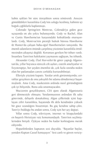 DEVIN O'BRANAGAN 
2 
kabin ışıkları bir süre titreştikten sonra sönüverdi. Ansızın gömüldükleri karanlıkta Cody’nin soluğu kesilmiş; kabinin içi boğuk çığlıklarla kaplanmıştı. 
Colorado Springs’ten Montvue, Colorado’ya giden gece uçuşunda on altı yolcu bulunuyordu. Cody ve Rachel, Alan ve Curtis Hawthorne’un karşısındaki koltuklarda oturuyorlardı. Cody, Montvue’nin prestijli hukuk bürosu Hawthorne & Hunter’da çalışan baba-oğul Hawthorneları tanıyordu. Bu önemli adamların önünde çarpılmış yüzünün karanlıkla örtülmesinden şikayetçi değildi. Koruması gereken bir itibarı vardı. İnsanlara Tanrı’nın hakikatini yaymasını sağlayan, bu itibardı. 
Alexander Cody, Özel Kuvvetler’de görev yaptığı Afganis- tan’da, yıllar boyunca sürecek cilt aşıları, estetik ameliyatlar ve fizyoterapiye, her şeyden önemlisi de, çok fazla ıstıraba neden olan bir patlamadan canını zorlukla kurtarabilmişti. 
Elleriyle yüzünü kapattı. Yaralar artık görünmüyordu; cerrahlar gerçekten de onu yakışıklı bir adama döndürmeyi başarmışlardı. Ama Cody, maskesinin ardında nasıl göründüğünü çok iyi biliyordu. Bunu asla unutmayacaktı. 
Mucizenin gerçekleşmesi, CIA ajanı olarak Afganistan’a geri dönmesiyle olmuştu. Yaralanmasının ardından ilk saha görevinde, dehşetle donakalmış; Afgan çöllerinde içini kaplayan zifiri karanlıkta, hayatında ilk defa kendinden yüksek bir güce uzandığını hissetmişti. Bu güç kendine sahip çıktı. Tanrı’yı bulduğu bu andan sonra, Cody için her şey değişti. 
Yıllar sonra Cody, televizyon, internet ve kitapçılardaki en başarılı Hıristiyan vaiz konumundaydı. Tanrı’nın seçilmişlerinden biriydi. Öyleyse neden bu kadar korktuğunu merak ediyordu. 
Hoparlörlerden kaptanın sesi duyuldu. “Bayanlar baylar, yeniden Kaptan Cassel konuşuyor.” Sesi canlı ve güven vericiy  