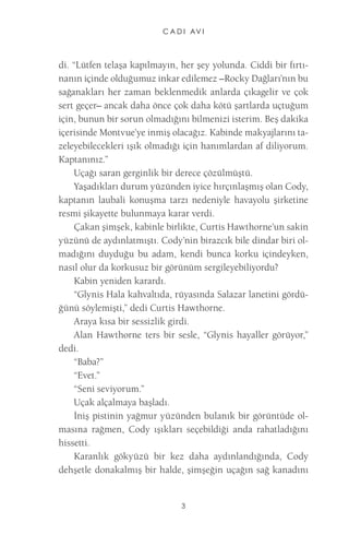 CADI AVI 
3 
di. “Lütfen telaşa kapılmayın, her şey yolunda. Ciddi bir fırtınanın içinde olduğumuz inkar edilemez –Rocky Dağları’nın bu sağanakları her zaman beklenmedik anlarda çıkagelir ve çok sert geçer– ancak daha önce çok daha kötü şartlarda uçtuğum için, bunun bir sorun olmadığını bilmenizi isterim. Beş dakika içerisinde Montvue’ye inmiş olacağız. Kabinde makyajlarını tazeleyebilecekleri ışık olmadığı için hanımlardan af diliyorum. Kaptanınız.” 
Uçağı saran gerginlik bir derece çözülmüştü. 
Yaşadıkları durum yüzünden iyice hırçınlaşmış olan Cody, kaptanın laubali konuşma tarzı nedeniyle havayolu şirketine resmi şikayette bulunmaya karar verdi. 
Çakan şimşek, kabinle birlikte, Curtis Hawthorne’un sakin yüzünü de aydınlatmıştı. Cody’nin birazcık bile dindar biri olmadığını duyduğu bu adam, kendi bunca korku içindeyken, nasıl olur da korkusuz bir görünüm sergileyebiliyordu? 
Kabin yeniden karardı. 
“Glynis Hala kahvaltıda, rüyasında Salazar lanetini gördüğünü söylemişti,” dedi Curtis Hawthorne. 
Araya kısa bir sessizlik girdi. 
Alan Hawthorne ters bir sesle, “Glynis hayaller görüyor,” dedi. 
“Baba?” 
“Evet.” 
“Seni seviyorum.” 
Uçak alçalmaya başladı. 
İniş pistinin yağmur yüzünden bulanık bir görüntüde olmasına rağmen, Cody ışıkları seçebildiği anda rahatladığını hissetti. 
Karanlık gökyüzü bir kez daha aydınlandığında, Cody dehşetle donakalmış bir halde, şimşeğin uçağın sağ kanadını  