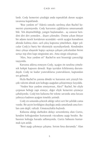C A D I AV I 
5 
lardı. Cody kemerini çözdüğü anda tepetaklak duran uçağın tavanına kapaklandı. 
“Bize yardım et!” Eden’a sımsıkı sarılmış olan Rachel kemerini çözemiyordu. Cody karısının çığlıklarını umursamadı bile. Tek düşünebildiği, yangın başlamadan... aç canavar kendini diri diri yemeden... dışarı çıkmaktı. Önüne çıkan ihtiyar bir adamı iterek koridorun ucundaki –artık uçağın kanadının altında kalmış olan– acil çıkış kapısına yönelirken, diğer yolcular Cody’yi bariz bir tiksintiyle seyrediyorlardı. Kendinden önce çıkışa ulaşarak kapıyı açmaya çalışan yolculardan birini sertçe itip elini kapı sürgüsüne attı. Ama sürgü sıkışmıştı. 
“Alex, bize yardım et!” Rachel’ın sesi hissettiği çaresizliği taşıyordu. 
Karısına aldırış etmeyen Cody, uçağın ön tarafına yönelerek kokpit kapısını denedi. Kapı içeriden kilitlenmiş durumdaydı. Cody ne kadar yumruklarsa yumruklasın, kaptandan ses gelmedi. 
Hızla Rachel’ın yanına döndü ve karısının sert yüzeyli küçük valizini almak için koltuğu aşağıdan çekiştirmeye koyuldu. 
“Neden bize yardım etmiyorsun, Alex?” Rachel, bir eliyle çırpınan bebeği zapt etmeye, diğer eliyle kemerini çözmeye çabalıyordu. Cody’nin kafasına bir tekme savurdu ama kocası yalnızca kadının ayağını itmekle yetindi. 
Cody en sonunda çekerek aldığı valizi sert bir şekilde cama vurdu. Bir şeyin kırıldığını duyduğu anda umutlandı ama kırılan cam değil, valizdi. Umutsuzlukla hıçkırdı. 
Kafasına aldığı darbeden dolayı sersemlemiş olan Curtis, kendini koltuğundan kurtararak vücudunu aşağı bıraktı. Babasının koltuğu havada sallanıyordu. Curtis babasını kurtarmak için atıldı. 
“Beni aşağı çekmeye çalışma. Sırtım fena durumda.” Alan  
