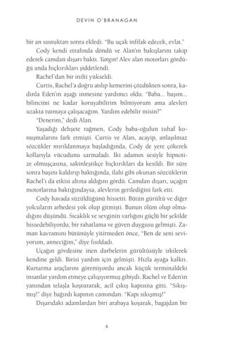 DEVIN O'BRANAGAN 
6 
bir an sustuktan sonra ekledi. “Bu uçak infilak edecek, evlat.” 
Cody kendi etrafında döndü ve Alan’ın bakışlarını takip ederek camdan dışarı baktı. Yangın! Alev alan motorları gördüğü anda hıçkırıkları şiddetlendi. 
Rachel’dan bir inilti yükseldi. 
Curtis, Rachel’a doğru atılıp kemerini çözdükten sonra, kadınla Eden’ın aşağı inmesine yardımcı oldu. “Baba... başım... bilincimi ne kadar koruyabilirim bilmiyorum ama alevleri uzakta tutmaya çalışacağım. Yardım edebilir misin?” 
“Denerim,” dedi Alan. 
Yaşadığı dehşete rağmen, Cody baba-oğulun tuhaf konuşmalarını fark etmişti. Curtis ve Alan, acayip, anlaşılmaz sözcükler mırıldanmaya başladığında, Cody de yere çökerek kollarıyla vücudunu sarmaladı. İki adamın sesiyle hipnotize olmuşçasına, sakinleştikçe hıçkırıkları da kesildi. Bir süre sonra başını kaldırıp baktığında, ilahi gibi okunan sözcüklerin Rachel’ı da etkisi altına aldığını gördü. Camdan dışarı, uçağın motorlarına baktığındaysa, alevlerin gerilediğini fark etti. 
Cody havada süzüldüğünü hissetti. Bütün gürültü ve diğer yolcuların arbedesi yok olup gitmişti. Bunun ölüm olup olmadığını düşündü. Sıcaklık ve sevginin varlığını güçlü bir şekilde hissedebiliyordu; bir rahatlama ve güven duygusu gelmişti. Zaman kavramını bütünüyle yitirmeden önce, “Ben de seni seviyorum, anneciğim,” diye fısıldadı. 
Uçağın gövdesine inen darbelerin gürültüsüyle irkilerek kendine geldi. Birisi yardım için gelmişti. Hızla ayağa kalktı. Kurtarma araçlarını göremiyordu ancak küçük terminaldeki insanlar yardım etmeye çalışıyormuş gibiydi. Rachel ve Eden’ın yanından telaşla koşturarak, acil çıkış kapısına gitti. “Sıkışmış!” diye bağırdı kapının camından. “Kapı sıkışmış!” 
Dışarıdaki adamlardan biri arabaya koşarak, bagajdan bir  
