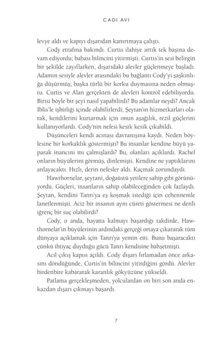 C A D I AV I 
7 
levye aldı ve kapıyı dışarıdan kanırtmaya çalıştı. 
Cody etrafına bakındı. Curtis ilahiye artık tek başına devam ediyordu; babası bilincini yitirmişti. Curtis’in sesi belirgin bir şekilde zayıflarken, dışarıdaki alevler güçlenmeye başladı. Adamın sesiyle alevler arasındaki bu bağlantı Cody’yi şaşkınlığa düşürmüş; başka türlü bir korku duymasına neden olmuştu. Curtis ve Alan gerçekten de alevleri kontrol edebiliyordu. Birisi böyle bir şeyi nasıl yapabilirdi? Bu adamlar neydi? Ancak İblis’le işbirliği içinde olabilirlerdi; Şeytan’ın hizmetkarları olarak, kendilerini kurtarmak için onun aşağılık, rezil güçlerini kullanıyorlardı. Cody’nin nefesi kesik kesik çıkabildi. 
Düşünceleri kendi acınası davranışına kaydı. Neden böylesine bir korkaklık göstermişti? Bu insanlar kendine büyü yaparak inancını mı çalmışlardı? Bu, olanları açıklardı. Rachel onların büyülerini görmüş, dinlemişti. Kendine ne yaptıklarını anlayacaktı. Hızlı, derin nefesler aldı. Kaçmak zorundaydı. 
Hawthornelar, şeytani, doğaüstü yetilere sahip gibi görünüyordu. Güçleri, insanların sahip olabileceğinden çok fazlaydı. Şeytan, kendini Tanrı’ya eş koşmak istediği için cehennemle lanetlenmişti. Aciz bir insanın aynı cüreti göstermesi ne denli iğrenç bir suç olabilirdi? 
Cody, o anda, hayatta kalmayı başardığı takdirde, Haw- thornelar’ın büyülerinin ardındaki gerçeği ortaya çıkararak tüm dünyaya açıklamak için Tanrı’ya yemin etti. Bunu başaracaktı çünkü ihtiyaç duyduğu gücü Tanrı kendisine bahşetmişti. 
Acil çıkış kapısı açıldı. Cody dışarı fırlamadan önce arkasını döndüğünde, Curtis’in bilincini yitirdiğini gördü. Alevler birdenbire kabararak karanlık gökyüzüne yükseldi. 
Patlama gerçekleşmeden, yolculardan on biri son anda enkazdan dışarı çıkmayı başardı.  