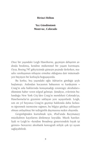 8 
Birinci Bölüm 
Yaz Gündönümü 
Montvue, Colorado 
Otuz bir yaşındaki Leigh Hawthorne, geçmişin dehşetini ardında bırakmış, kendine mükemmel bir yaşam kurmuştu. Oysa, Boeing 747 gökyüzünde güneşin peşinde ilerlerken, masalsı varoluşunun nihayete ermekte olduğuna dair mütemadiyen büyüyen bir korkuyla boğuşuyordu. 
Bu korku, beş yaşındaki oğlu Adrian’ın gördüğü şeyle başlamıştı. Ardından kocasının babasının ve kardeşinin – Craig’in asla haklarında konuşmadığı esrarengiz akrabaları– ölümünü haber veren telgraf gelmişti. Şimdiyse, evlerinin bulunduğu New York City’den Craig’in memleketi Colorado’ya, Hawthornelar’ın gizemini saklayan yere uçuyorlardı. Leigh, son on yıl boyunca Craig’in geçmişi hakkında daha fazlasını öğrenmek istemesine rağmen, bu bilgiye gittikçe yaklaşıyor olması anlaşılmaz bir tedirginlik duymasına neden oluyordu. 
Gerginliğinden kurtulmak için, iPod’unda Razzmatazz müzikalinin kayıtlarını dinlemeye koyuldu. Müzik hareketliydi ve Leigh’in –kendine Broadway gösterisindeki kıyak işi getiren– benzersiz akrobatik koreografi stiliyle çok iyi uyum sağlayabilirdi.  
