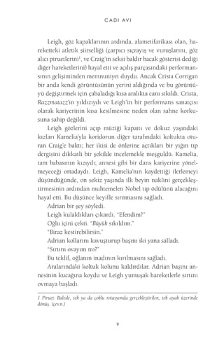 C A D I AV I 
9 
Leigh, göz kapaklarının ardında, alametifarikası olan, hareketteki atletik şiirselliği (çarpıcı sıçrayış ve vuruşlarını, göz alıcı piruetlerini1, ve Craig’in seksi baldır bacak gösterisi dediği diğer hareketlerini) hayal etti ve açılış parçasındaki performansının gelişiminden memnuniyet duydu. Ancak Crista Corrigan bir anda kendi görüntüsünün yerini aldığında ve bu görüntüyü değiştirmek için çabaladığı kısa aralıkta canı sıkıldı. Crista, Razzmatazz’ın yıldızıydı ve Leigh’in bir performans sanatçısı olarak kariyerinin kısa kesilmesine neden olan sahne korkusuna sahip değildi. 
Leigh gözlerini açıp müziği kapattı ve dokuz yaşındaki kızları Kamelia’yla koridorun diğer tarafındaki koltukta oturan Craig’e baktı; her ikisi de önlerine açtıkları bir yığın tıp dergisini dikkatli bir şekilde incelemekle meşguldü. Kamelia, tam babasının kızıydı; annesi gibi bir dans kariyerine yönelmeyeceği ortadaydı. Leigh, Kamelia’nın kaydettiği ilerlemeyi düşündüğünde, on sekiz yaşında ilk beyin naklini gerçekleştirmesinin ardından muhtemelen Nobel tıp ödülünü alacağını hayal etti. Bu düşünce keyifle sırıtmasını sağladı. 
Adrian bir şey söyledi. 
Leigh kulaklıkları çıkardı. “Efendim?” 
Oğlu içini çekti. “Büyük sıkıldım.” 
“Biraz kestirebilirsin.” 
Adrian kollarını kavuşturup başını iki yana salladı. 
“Sırtını ovayım mı?” 
Bu teklif, oğlanın inadının kırılmasını sağladı. 
Aralarındaki koltuk kolunu kaldırdılar. Adrian başını annesinin kucağına koydu ve Leigh yumuşak hareketlerle sırtını ovmaya başladı. 
1 Piruet: Balede, tek ya da çoklu rotasyonda gerçekleştirilen, tek ayak üzerinde dönüş. (çev.n.)  