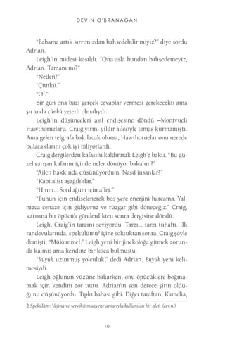 DEVIN O'BRANAGAN 
10 
“Babama artık sırrımızdan bahsedebilir miyiz?” diye sordu Adrian. 
Leigh’in midesi kasıldı. “Ona asla bundan bahsedemeyiz, Adrian. Tamam mı?” 
“Neden?” 
“Çünkü.” 
“Of.” 
Bir gün ona bazı gerçek cevaplar vermesi gerekecekti ama şu anda çünkü yeterli olmalıydı. 
Leigh’in düşünceleri asıl endişesine döndü –Montvueli Hawthornelar’a. Craig yirmi yıldır ailesiyle temas kurmamıştı. Ama gelen telgrafa bakılacak olursa, Hawthornelar onu nerede bulacaklarını çok iyi biliyorlardı. 
Craig dergilerden kafasını kaldırarak Leigh’e baktı. “Bu güzel sarışın kafanın içinde neler dönüyor bakalım?” 
“Ailen hakkında düşünüyordum. Nasıl insanlar?” 
“Kapitalist aşağılıklar.” 
“Hmm... Sorduğum için affet.” 
“Bunun için endişelenerek boş yere enerjini harcama. Yalnızca cenaze için gidiyoruz ve rüzgar gibi döneceğiz.” Craig, karısına bir öpücük gönderdikten sonra dergisine döndü. 
Leigh, Craig’in tarzını seviyordu. Tarzı... tarzı tuhaftı. İlk randevularında, spekülümü2 içine soktuktan sonra, Craig şöyle demişti: “Mükemmel.” Leigh yeni bir jinekoloğa gitmek zorunda kalmış ama kendine bir koca bulmuştu. 
“Büyük uzunmuş yolculuk,” dedi Adrian. Büyük yeni kelimesiydi. 
Leigh oğlunun yüzüne bakarken, onu öpücüklere boğmamak için kendini zor tuttu. Adrian’ın son derece şirin olduğunu düşünüyordu. Tıpkı babası gibi. Diğer taraftan, Kamelia, 
2 Spekülüm: Vajina ve serviksi muayene amacıyla kullanılan bir alet. (çev.n.)  