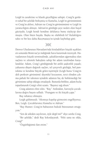 C A D I AV I 
11 
Leigh’in zarafetine ve klasik güzelliğine sahipti. Craig’le genleri tuhaf bir şekilde birleşmiş ve Kamelia, Leigh’in görünümünü ve Craig’in aklını; Adrian ise Craig’in görünümünü ve Leigh’in yaratıcılığını almıştı. Adrian’ın gördüğü şeye neden olan hayal gücüydü; Leigh kendi kendine defalarca bunu söyleyip durmuştu. Olan biten buydu. Başka ne olabilirdi ki? Kulaklığını taktı ve bir kez daha Razzmatazz’ın içinde kaybolup gitti. 
Denver Uluslararası Havaalanı’nda kiraladıkları küçük uçakları en sonunda Montvue’ye indiğinde hava kararmak üzereydi. Havaalanının küçük terminalinde, şakaklarından ağarmakta olan saçlara ve sıkıntılı bakışlara sahip bir adam tarafından karşılandılar. Adam, Craig’i gördüğünde bir anlık şaşkınlık yaşadı; yakasına düşen dağınık saçları, tel çerçeveli gözlüğü, bol pantolonu ve kendine büyük gelen tişörtüyle (Leigh buna ‘Craig’in deli profesör görünümü’ diyordu) kocasının, terzi elinden çıkma pahalı bir takımın içindeki adamın hiç de beklemediği bir görünüme sahip olduğu ortadaydı. Bununla birlikte, adam hızla toparlanarak Craig’e elini uzattı. “Başınız sağ olsun.” 
Craig adamın elini sıktı. “Ray.” Ardından, karısıyla çocuklarına doğru başını salladı. “Prangam ve iki küçük çapa.” 
Ray rahatsız olmuştu. 
Leigh gülümsedi. “Akıntıya kapılıp gitmesini engelliyoruz. Ben, Leigh. Çocuklarımız Kamelia ve Adrian.” 
“Ray Hunter. Craig’in babasının hukuk bürosunun ortağıyım.” 
“Sen de aileden sayılırsın, öyle değil mi?” diye sordu Craig. 
“Bir şekilde,” dedi Ray kıkırdayarak. “Peki sana ne oldu, Craig?” 
“Özgürlüğümü ilan ettim.”  
