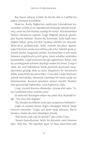 DEVIN O'BRANAGAN 
12 
Ray başını sallayıp yerdeki iki bavulu aldı ve Cadillac’ına doğru yürümeye koyuldular. 
Montvue, Rocky Dağları’nın eteklerinin Colorado’nun kuzeyindeki verimli tarım topraklarıyla birleştiği noktada kurulmuş, yirmi beş bin kişinin yaşadığı bir kentti. Alacakaranlıkta ilerliyor olmalarına rağmen, Leigh bölgenin pitoresk güzelliğine hayran kalmıştı. Kentin dış kesiminde, karla kaplı mavi dağlara bakan, geniş arazilere yayılmış çiftlikler yer alıyordu. Montvue’ye girdiklerinde, farklı türlerde kocaman ağaçlar, çoğu Viktoryen tarzda inşa edilmiş eski evler, bakımlı geniş çimenlik alanlar, rengarenk çiçekler, kuş banyoları ve eski moda limonata tezgahlarıyla çevrili geniş, temiz sokaklar tarafından karşılandılar. Leigh’in karnına bir ağrı saplanmıştı. Burası, tam da çocukluğunda özlemini duyduğu türden bir kentti. Craig’in rahat, üst sınıf kökenlerini kendi pejmürde geçmişiyle karşılaştırmaya giriştiği anda içi tatsız duyguların bir karışımıyla doldu. Şaşkınlıkla kocasına baktı. O ana dek Craig’i böylesine yüksek mertebeden, bütünüyle Amerikan bir ortam içinde hiç düşünmemişti. Kocasını gerçekten tanıyor muydu? Kendine olan güvensizliği kabarırken, yüzü kıpkırmızı oldu. 
Craig, yüzünü karısına dönmeden, uzanıp elini tuttu. “Sıkıcı kentlerden sıkıcı insanlar çıkar.” 
Şu anda neler hissettiğimi anlıyor mu yoksa? diye düşündü Leigh. “Sen sıkıcı biri değilsin.” 
“Eh, buradan ayrıldıktan sonra epey uyuşturucu kullandım.” 
Leigh en azından bunun doğru olmadığını bilecek kadar kocasını tanıyordu. Craig’e yan gözle attığı bakıştan, Ray’in bundan o kadar da emin olmadığını çıkardı. 
“Peki bizim yaşlı cadı ne alemde?” diye sordu Craig. 
“Anneni kastediyorsan, böyle bir durumda nasıl olunursa öyle,” dedi Ray. “Bu trajediyle gayet iyi başa çıkıyormuş gibi  