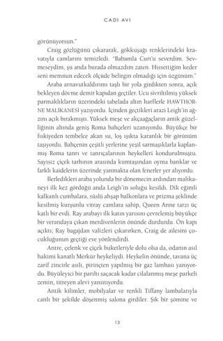 C A D I AV I 
13 
görünüyorsun.” 
Craig gözlüğünü çıkararak, gökkuşağı renklerindeki kravatıyla camlarını temizledi. “Babamla Curt’u severdim. Sevmeseydim, şu anda burada olmazdım zaten. Hissettiğim keder seni memnun edecek ölçüde belirgin olmadığı için üzgünüm.” 
Araba arnavutkaldırımı taşlı bir yola girdikten sonra, açık bekleyen dövme demir kapıdan geçtiler. Ucu sivriltilmiş yüksek parmaklıkların üzerindeki tabelada altın harflerle HAWTHORNE MALİKANESİ yazıyordu. İçinden geçtikleri arazi Leigh’in ağzını açık bırakmıştı. Yüksek meşe ve akçaağaçların antik güzelliğinin altında geniş Roma bahçeleri uzanıyordu. Büyükçe bir fıskiyeden tembelce akan su, loş ışıkta karanlık bir görünüm taşıyordu. Bahçenin çeşitli yerlerine yeşil sarmaşıklarla kaplanmış Roma tanrı ve tanrıçalarının heykelleri kondurulmuştu. Sayısız çiçek tarhının arasında kumtaşından oyma banklar ve farklı kaidelerin üzerinde yanmakta olan fenerler yer alıyordu. 
İlerledikleri araba yolunda bir dönemecin ardından malikaneyi ilk kez gördüğü anda Leigh’in soluğu kesildi. Dik eğimli kalkanlı cumbalara, süslü ahşap balkonlara ve prizma şeklinde kesilmiş kurşunlu vitray camlara sahip, Queen Anne tarzı üç katlı bir evdi. Ray arabayı ilk katın yarısını çevrelemiş büyükçe bir verandaya çıkan merdivenlerin önünde durdurdu. Ön kapı açıktı; Ray bagajdan valizleri çıkarırken, Craig de ailesini çocukluğunun geçtiği eve yönlendirdi. 
Antre, çelenk ve çiçek buketleriyle dolu olsa da, odanın asıl hakimi kanatlı Merkür heykeliydi. Heykelin önünde, tavana üç zarif zincirle asılı, pirinçten yapılmış bir gaz lambası yanıyordu. Büyüleyici bir parıltı saçacak kadar cilalanmış meşe parkeli zemin, titreyen alevi yansıtıyordu. 
Antik kilimler, mobilyalar ve renkli Tiffany lambalarıyla canlı bir şekilde döşenmiş salona girdiler. Şık bir şömine ve  