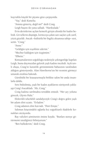 DEVIN O'BRANAGAN 
14 
kuyruklu küçük bir piyano göze çarpıyordu. 
“Vay,” dedi Kamelia. 
“Amma gösteriş, değil mi?” dedi Craig. 
Leigh başını iki yana salladı. “Harikulade.” 
Evin derinlerine açılan kemerli girişin altında bir kadın belirdi. Gri tellerin düştüğü, kırmızıya çalan sarı saçları çok zarif, yüzü güzeldi. Ancak –kültürlü bir İngiliz aksanına sahip– sesi, sertti. “Craig.” 
“Anne.” 
“Geldiğin için teşekkür ederim.” 
“Mecbur kaldığım için üzgünüm.” 
“Elbette.” 
Konuşmalarının soğukluğu nedeniyle çekingenliğe kapılan Leigh, bunu duymazdan gelerek yaşlı kadını inceledi. Açık tenli oluşu, Craig’in karanlık görünümünü babasının tarafından aldığını gösteriyordu. Alan Hawthorne’un bir resmini görmeyi umarak etrafına bakındı. 
Gürültülü bir koşuşturmayla birlikte salon bir anda insanlarla doldu. 
Sırtı bükülmüş, yaşlı bir kadın ayaklarını sürüyerek yaklaşıp Craig’i kucakladı. “Ah, Craig.” 
Craig kadına sarılmakta tereddüt etmedi. “Her şey yoluna girecek, Glynis Hala.” 
Elektrikli tekerlekli sandalyesiyle Craig’e doğru gelen yaşlı bir adam elini uzattı. “Evladım.” 
Craig adamın elini kavradı. “Dori Enişte.” 
Salonun köşesindeki oğlanla kız soğukkanlı ifadelerle konukları süzüyordu. 
Ray valizleri şöminenin önüne koydu. “Bunları nereye götürmemi istediğinizi bilmiyorum.” 
“Ben hallederim,” dedi Craig.  