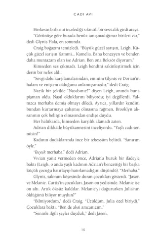 C A D I AV I 
15 
Herkesin birbirini incelediği sıkıntılı bir sessizlik girdi araya. 
“Görünüşe göre burada henüz tanışmadığımız birileri var,” dedi Glynis Hala, en sonunda. 
Craig boğazını temizledi. “Büyük güzel sarışın, Leigh. Küçük güzel sarışın Kammi... Kamelia. Bana benzeyen ve benden daha muntazam olan ise Adrian. Ben ona Boksör diyorum.” 
Kimseden ses çıkmadı. Leigh kendini sakinleştirmek için derin bir nefes aldı. 
“Sevgi dolu karşılamalarından, eminim Glynis ve Dorian’ın halam ve eniştem olduğunu anlamışsınızdır,” dedi Craig. 
Nazik bir şekilde “Nasılsınız?” diyen Leigh, anında buna pişman oldu. Nasıl olduklarını biliyordu; iyi değillerdi. Yalnızca merhaba demiş olmayı diledi. Ayrıca, yıllardır kendini bundan kurtarmaya çalışmış olmasına rağmen, Brooklyn aksanının çok belirgin olmasından endişe duydu. 
Her halükarda, kimseden karşılık alamadı zaten. 
Adrian dikkatle büyükannesini inceliyordu. “Yaşlı cadı sen misin?” 
Kadının dudaklarında ince bir tebessüm belirdi. “Sanırım öyle.” 
“Büyük merhaba,” dedi Adrian. 
Vivian yanıt vermeden önce, Adrian’a buruk bir ifadeyle baktı (Leigh, o anda yaşlı kadının Adrian’ı benzettiği bir başka küçük çocuğu hatırlayıp hatırlamadığını düşündü). “Merhaba.” 
Glynis, salonun köşesinde duran çocukları gösterdi. “Jason ve Melanie. Curtis’in çocukları. Jason on yedisinde. Melanie ise on altı. Artık öksüz kaldılar. Melanie’yi doğururken Julia’nın öldüğünü biliyor muydun?” 
“Bilmiyordum,” dedi Craig. “Üzüldüm. Julia özel biriydi.” Çocuklara baktı. “Ben de aksi amcanızım.” 
“Seninle ilgili şeyler duyduk,” dedi Jason.  