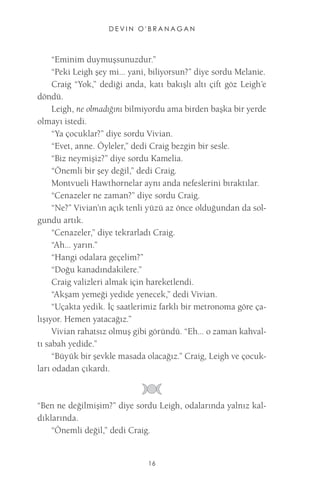 DEVIN O'BRANAGAN 
16 
“Eminim duymuşsunuzdur.” 
“Peki Leigh şey mi... yani, biliyorsun?” diye sordu Melanie. 
Craig “Yok,” dediği anda, katı bakışlı altı çift göz Leigh’e döndü. 
Leigh, ne olmadığını bilmiyordu ama birden başka bir yerde olmayı istedi. 
“Ya çocuklar?” diye sordu Vivian. 
“Evet, anne. Öyleler,” dedi Craig bezgin bir sesle. 
“Biz neymişiz?” diye sordu Kamelia. 
“Önemli bir şey değil,” dedi Craig. 
Montvueli Hawthornelar aynı anda nefeslerini bıraktılar. 
“Cenazeler ne zaman?” diye sordu Craig. 
“Ne?” Vivian’ın açık tenli yüzü az önce olduğundan da solgundu artık. 
“Cenazeler,” diye tekrarladı Craig. 
“Ah... yarın.” 
“Hangi odalara geçelim?” 
“Doğu kanadındakilere.” 
Craig valizleri almak için hareketlendi. 
“Akşam yemeği yedide yenecek,” dedi Vivian. 
“Uçakta yedik. İç saatlerimiz farklı bir metronoma göre çalışıyor. Hemen yatacağız.” 
Vivian rahatsız olmuş gibi göründü. “Eh... o zaman kahvaltı sabah yedide.” 
“Büyük bir şevkle masada olacağız.” Craig, Leigh ve çocukları odadan çıkardı. 
“Ben ne değilmişim?” diye sordu Leigh, odalarında yalnız kaldıklarında. 
“Önemli değil,” dedi Craig.  