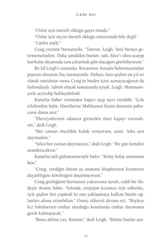 C A D I AV I 
17 
“Onlar için önemli olduğu gayet ortada.” 
“Onlar için neyin önemli olduğu umurumda bile değil.” 
“Lütfen söyle.” 
Craig yüzünü buruşturdu. “Tanrım, Leigh. Seni buraya getirmemeliydim. Daha şimdiden bunun, tatlı Alice’i ultra-acayip harikalar diyarında tura çıkarmak gibi olacağını görebiliyorum.” 
Bu laf Leigh’i susturdu. Kocasının, burada bulunmasından pişman olmasını hiç istemiyordu. Dahası, bazı şeyleri on yıl sır olarak tuttuktan sonra Craig’in birden içini açmayacağının da farkındaydı. Sabırlı olmak konusunda iyiydi, Leigh. Memnuniyetle seyredip bekleyebilirdi. 
Kamelia haber vermeden kapıyı açıp içeri süzüldü. “Çok etkilendim baba. Hawthorne Malikanesi bizim dairenin pabucunu dama atar.” 
“Ebeveynlerinin odasına girmeden önce kapıyı vurmalısın,” dedi Leigh. 
“Her zaman öncelikle kulak veriyorum, anne. Seks sesi duymadım.” 
“Seksi her zaman duymazsın,” dedi Leigh. “Bir gün kendini utandıracaksın.” 
Kamelia tatlı gülümsemesiyle baktı. “Kolay kolay utanmam ben.” 
“Craig, verdiğin bütün şu anatomi kitaplarının kızımızın duyarlılığını körelttiğini düşünüyorum.” 
Craig gözlüğünü burnunun yukarısına iterek, ciddi bir ifadeyle ikisine baktı. “Aslında, stratejim kızımızı öyle sofistike, öyle pişkin biri yapmak ki ona yaklaşmaya kalkan bütün oğlanları altına ettirebilsin.” Omuz silkerek devam etti. “Böylece kız babalarının endişe duyduğu konularda endişe duymama gerek kalmayacak.” 
“Bunu aklına yaz, Kammi,” dedi Leigh. “Bütün bunlar şey  