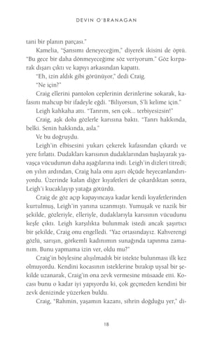 DEVIN O'BRANAGAN 
18 
tani bir planın parçası.” 
Kamelia, “Şansımı deneyeceğim,” diyerek ikisini de öptü. “Bu gece bir daha dönmeyeceğime söz veriyorum.” Göz kırparak dışarı çıktı ve kapıyı arkasından kapattı. 
“Eh, izin aldık gibi görünüyor,” dedi Craig. 
“Ne için?” 
Craig ellerini pantolon ceplerinin derinlerine sokarak, kafasını mahcup bir ifadeyle eğdi. “Biliyorsun, S’li kelime için.” 
Leigh kahkaha attı. “Tanrım, sen çok... terbiyesizsin!” 
Craig, aşk dolu gözlerle karısına baktı. “Tanrı hakkında, belki. Senin hakkında, asla.” 
Ve bu doğruydu. 
Leigh’in elbisesini yukarı çekerek kafasından çıkardı ve yere fırlattı. Dudakları karısının dudaklarından başlayarak yavaşça vücudunun daha aşağılarına indi. Leigh’in dizleri titredi; on yılın ardından, Craig hala onu aşırı ölçüde heyecanlandırıyordu. Üzerinde kalan diğer kıyafetleri de çıkardıktan sonra, Leigh’i kucaklayıp yatağa götürdü. 
Craig de göz açıp kapayıncaya kadar kendi kıyafetlerinden kurtulmuş, Leigh’in yanına uzanmıştı. Yumuşak ve nazik bir şekilde, gözleriyle, elleriyle, dudaklarıyla karısının vücudunu keşfe çıktı. Leigh karşılıkta bulunmak istedi ancak şaşırtıcı bir şekilde, Craig onu engelledi. “Yaz ortasındayız. Kahverengi gözlü, sarışın, görkemli kadınımın sunağında tapınma zamanım. Bunu yapmama izin ver, oldu mu?” 
Craig’in böylesine alışılmadık bir istekte bulunması ilk kez olmuyordu. Kendini kocasının isteklerine bırakıp uysal bir şekilde uzanarak, Craig’in ona zevk vermesine müsaade etti. Kocası bunu o kadar iyi yapıyordu ki, çok geçmeden kendini bir zevk denizinde yüzerken buldu. 
Craig, “Rahmin, yaşamın kazanı, sihrin doğduğu yer,” di  